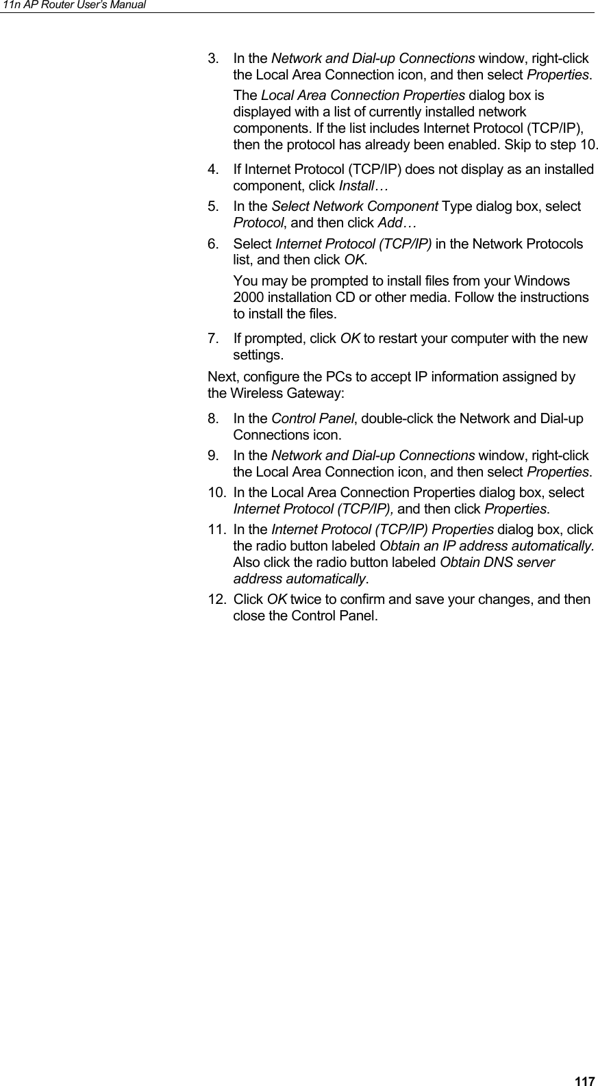11n AP Router User&rsquo;s Manual     1173. In the Network and Dial-up Connections window, right-click the Local Area Connection icon, and then select Properties. The Local Area Connection Properties dialog box is displayed with a list of currently installed network components. If the list includes Internet Protocol (TCP/IP), then the protocol has already been enabled. Skip to step 10. 4.  If Internet Protocol (TCP/IP) does not display as an installed component, click Install&hellip; 5. In the Select Network Component Type dialog box, select Protocol, and then click Add&hellip; 6. Select Internet Protocol (TCP/IP) in the Network Protocols list, and then click OK. You may be prompted to install files from your Windows 2000 installation CD or other media. Follow the instructions to install the files. 7. If prompted, click OK to restart your computer with the new settings. Next, configure the PCs to accept IP information assigned by the Wireless Gateway: 8. In the Control Panel, double-click the Network and Dial-up Connections icon. 9. In the Network and Dial-up Connections window, right-click the Local Area Connection icon, and then select Properties. 10.  In the Local Area Connection Properties dialog box, select Internet Protocol (TCP/IP), and then click Properties.  11. In the Internet Protocol (TCP/IP) Properties dialog box, click the radio button labeled Obtain an IP address automatically. Also click the radio button labeled Obtain DNS server address automatically. 12. Click OK twice to confirm and save your changes, and then close the Control Panel.  