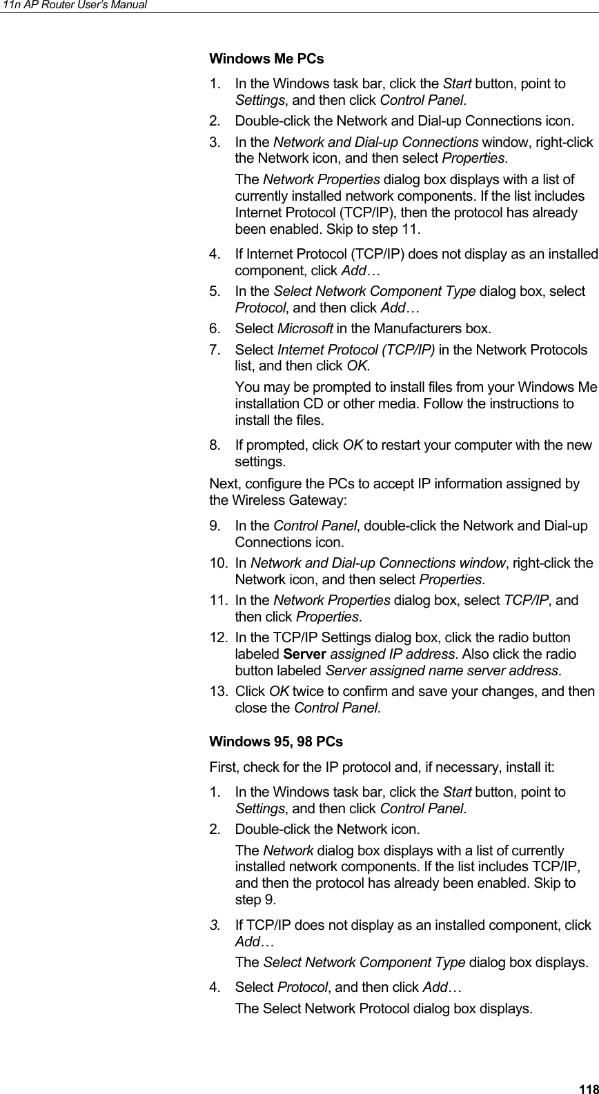 11n AP Router User&rsquo;s Manual     118Windows Me PCs 1.  In the Windows task bar, click the Start button, point to Settings, and then click Control Panel. 2.  Double-click the Network and Dial-up Connections icon. 3. In the Network and Dial-up Connections window, right-click the Network icon, and then select Properties. The Network Properties dialog box displays with a list of currently installed network components. If the list includes Internet Protocol (TCP/IP), then the protocol has already been enabled. Skip to step 11. 4.  If Internet Protocol (TCP/IP) does not display as an installed component, click Add&hellip; 5. In the Select Network Component Type dialog box, select Protocol, and then click Add&hellip; 6. Select Microsoft in the Manufacturers box. 7. Select Internet Protocol (TCP/IP) in the Network Protocols list, and then click OK. You may be prompted to install files from your Windows Me installation CD or other media. Follow the instructions to install the files. 8. If prompted, click OK to restart your computer with the new settings. Next, configure the PCs to accept IP information assigned by the Wireless Gateway: 9. In the Control Panel, double-click the Network and Dial-up Connections icon. 10. In Network and Dial-up Connections window, right-click the Network icon, and then select Properties. 11. In the Network Properties dialog box, select TCP/IP, and then click Properties.  12.  In the TCP/IP Settings dialog box, click the radio button labeled Server assigned IP address. Also click the radio button labeled Server assigned name server address. 13. Click OK twice to confirm and save your changes, and then close the Control Panel. Windows 95, 98 PCs First, check for the IP protocol and, if necessary, install it: 1.  In the Windows task bar, click the Start button, point to Settings, and then click Control Panel. 2.  Double-click the Network icon. The Network dialog box displays with a list of currently installed network components. If the list includes TCP/IP, and then the protocol has already been enabled. Skip to step 9. 3.  If TCP/IP does not display as an installed component, click Add&hellip; The Select Network Component Type dialog box displays. 4. Select Protocol, and then click Add&hellip; The Select Network Protocol dialog box displays. 