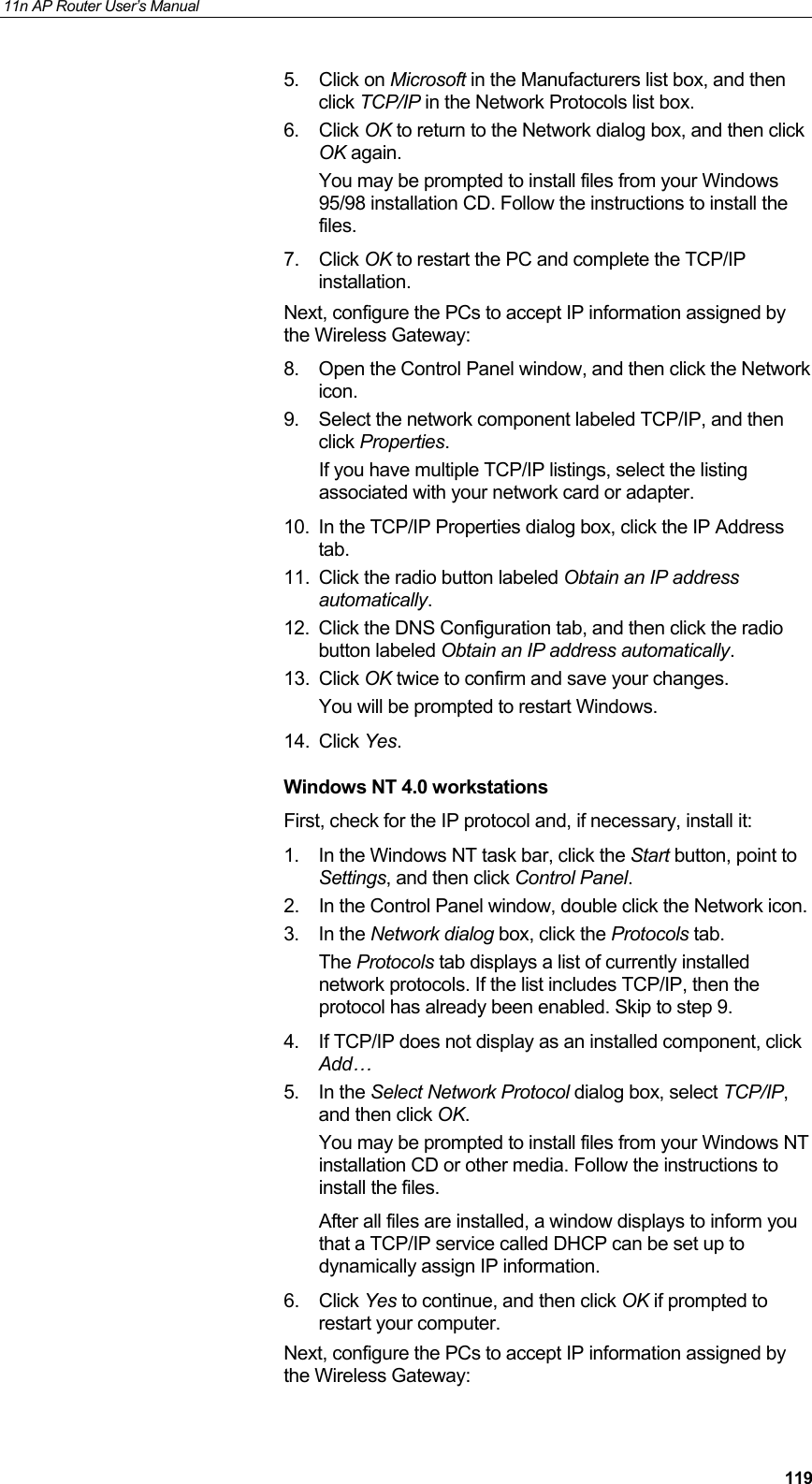 11n AP Router User&rsquo;s Manual     1195. Click on Microsoft in the Manufacturers list box, and then click TCP/IP in the Network Protocols list box. 6. Click OK to return to the Network dialog box, and then click OK again. You may be prompted to install files from your Windows 95/98 installation CD. Follow the instructions to install the files. 7. Click OK to restart the PC and complete the TCP/IP installation. Next, configure the PCs to accept IP information assigned by the Wireless Gateway: 8.  Open the Control Panel window, and then click the Network icon. 9.  Select the network component labeled TCP/IP, and then click Properties.  If you have multiple TCP/IP listings, select the listing associated with your network card or adapter. 10.  In the TCP/IP Properties dialog box, click the IP Address tab. 11.  Click the radio button labeled Obtain an IP address automatically. 12.  Click the DNS Configuration tab, and then click the radio button labeled Obtain an IP address automatically.  13. Click OK twice to confirm and save your changes. You will be prompted to restart Windows.  14. Click Yes. Windows NT 4.0 workstations First, check for the IP protocol and, if necessary, install it: 1.  In the Windows NT task bar, click the Start button, point to Settings, and then click Control Panel. 2.  In the Control Panel window, double click the Network icon. 3. In the Network dialog box, click the Protocols tab. The Protocols tab displays a list of currently installed network protocols. If the list includes TCP/IP, then the protocol has already been enabled. Skip to step 9. 4.  If TCP/IP does not display as an installed component, click Add&hellip; 5. In the Select Network Protocol dialog box, select TCP/IP, and then click OK. You may be prompted to install files from your Windows NT installation CD or other media. Follow the instructions to install the files. After all files are installed, a window displays to inform you that a TCP/IP service called DHCP can be set up to dynamically assign IP information. 6. Click Yes to continue, and then click OK if prompted to restart your computer. Next, configure the PCs to accept IP information assigned by the Wireless Gateway: 
