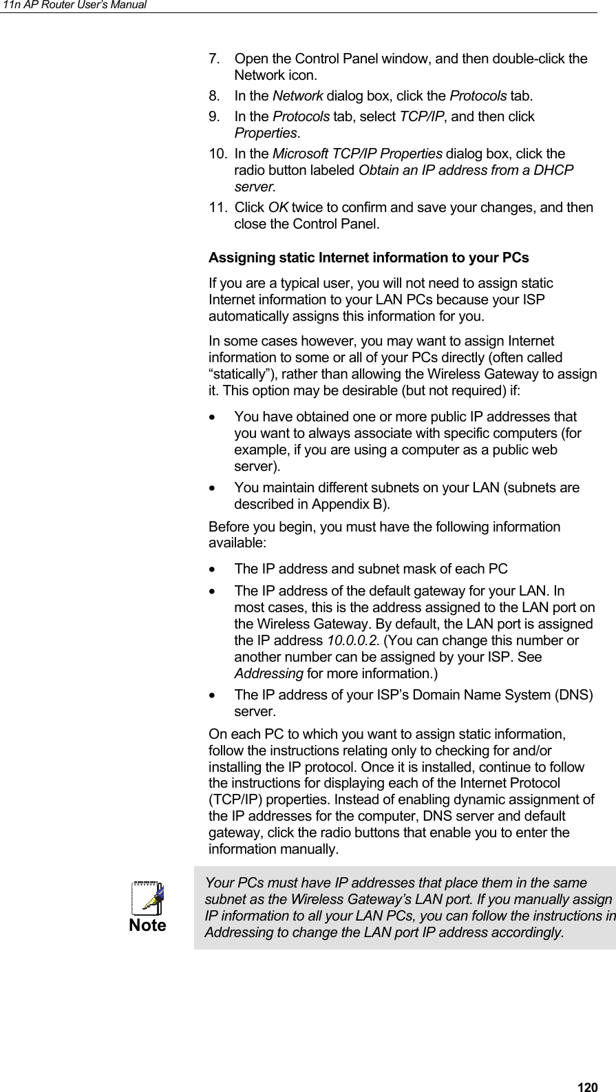 11n AP Router User&rsquo;s Manual     1207.  Open the Control Panel window, and then double-click the Network icon. 8. In the Network dialog box, click the Protocols tab. 9. In the Protocols tab, select TCP/IP, and then click Properties. 10. In the Microsoft TCP/IP Properties dialog box, click the radio button labeled Obtain an IP address from a DHCP server. 11. Click OK twice to confirm and save your changes, and then close the Control Panel. Assigning static Internet information to your PCs If you are a typical user, you will not need to assign static Internet information to your LAN PCs because your ISP automatically assigns this information for you.  In some cases however, you may want to assign Internet information to some or all of your PCs directly (often called &ldquo;statically&rdquo;), rather than allowing the Wireless Gateway to assign it. This option may be desirable (but not required) if: &bull;  You have obtained one or more public IP addresses that you want to always associate with specific computers (for example, if you are using a computer as a public web server). &bull;  You maintain different subnets on your LAN (subnets are described in Appendix B). Before you begin, you must have the following information available: &bull;  The IP address and subnet mask of each PC  &bull;  The IP address of the default gateway for your LAN. In most cases, this is the address assigned to the LAN port on the Wireless Gateway. By default, the LAN port is assigned the IP address 10.0.0.2. (You can change this number or another number can be assigned by your ISP. See Addressing for more information.) &bull;  The IP address of your ISP&rsquo;s Domain Name System (DNS) server. On each PC to which you want to assign static information, follow the instructions relating only to checking for and/or installing the IP protocol. Once it is installed, continue to follow the instructions for displaying each of the Internet Protocol (TCP/IP) properties. Instead of enabling dynamic assignment of the IP addresses for the computer, DNS server and default gateway, click the radio buttons that enable you to enter the information manually.  Note Your PCs must have IP addresses that place them in the same subnet as the Wireless Gateway&rsquo;s LAN port. If you manually assign IP information to all your LAN PCs, you can follow the instructions in Addressing to change the LAN port IP address accordingly.  