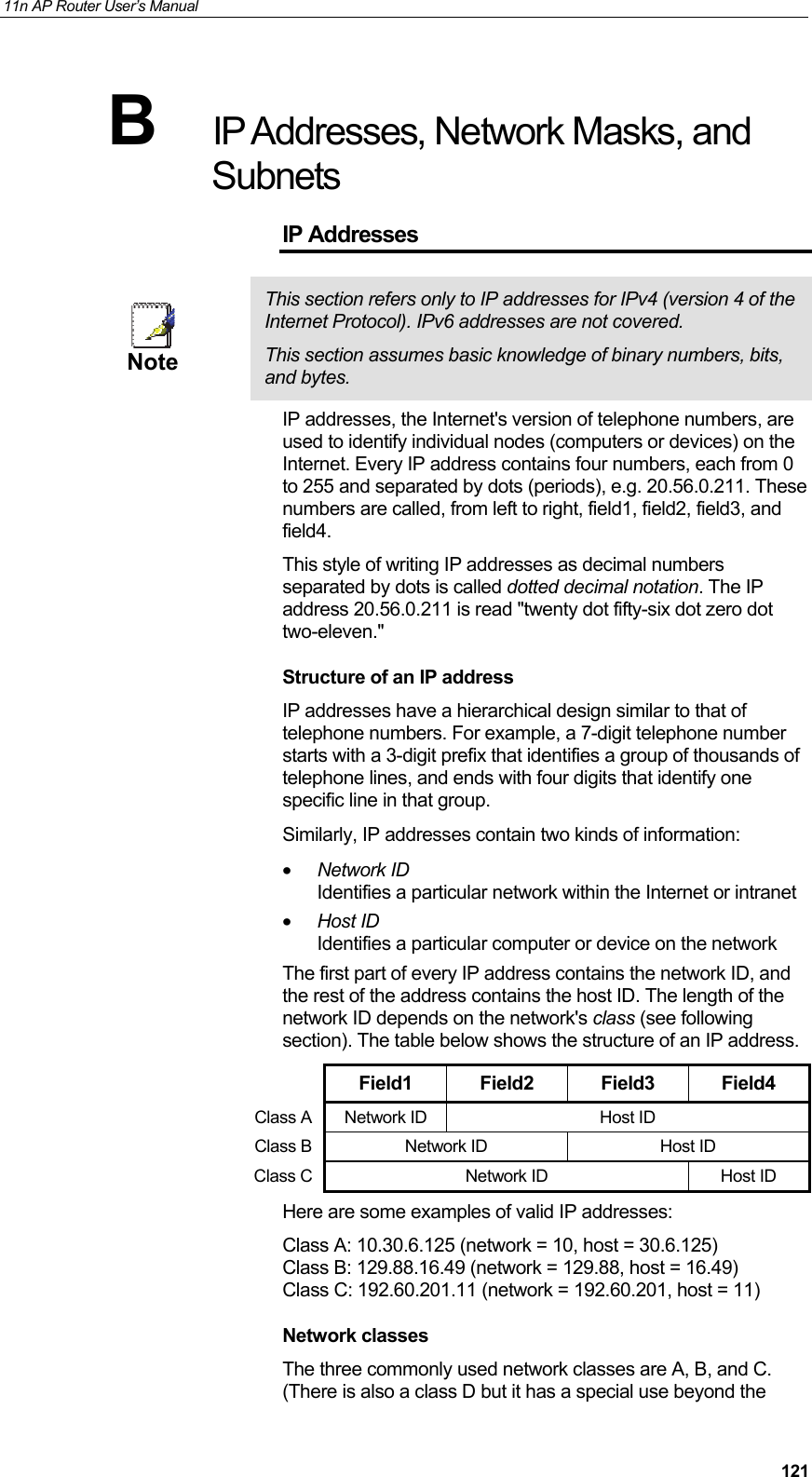 11n AP Router User&rsquo;s Manual     121B  IP Addresses, Network Masks, and Subnets IP Addresses  Note This section refers only to IP addresses for IPv4 (version 4 of the Internet Protocol). IPv6 addresses are not covered. This section assumes basic knowledge of binary numbers, bits, and bytes. IP addresses, the Internet's version of telephone numbers, are used to identify individual nodes (computers or devices) on the Internet. Every IP address contains four numbers, each from 0 to 255 and separated by dots (periods), e.g. 20.56.0.211. These numbers are called, from left to right, field1, field2, field3, and field4. This style of writing IP addresses as decimal numbers separated by dots is called dotted decimal notation. The IP address 20.56.0.211 is read "twenty dot fifty-six dot zero dot two-eleven." Structure of an IP address IP addresses have a hierarchical design similar to that of telephone numbers. For example, a 7-digit telephone number starts with a 3-digit prefix that identifies a group of thousands of telephone lines, and ends with four digits that identify one specific line in that group.  Similarly, IP addresses contain two kinds of information: &bull; Network ID Identifies a particular network within the Internet or intranet &bull; Host ID Identifies a particular computer or device on the network The first part of every IP address contains the network ID, and the rest of the address contains the host ID. The length of the network ID depends on the network's class (see following section). The table below shows the structure of an IP address.  Field1 Field2 Field3 Field4 Class A Network ID  Host ID Class B Network ID  Host ID Class C Network ID  Host ID Here are some examples of valid IP addresses: Class A: 10.30.6.125 (network = 10, host = 30.6.125) Class B: 129.88.16.49 (network = 129.88, host = 16.49) Class C: 192.60.201.11 (network = 192.60.201, host = 11) Network classes The three commonly used network classes are A, B, and C. (There is also a class D but it has a special use beyond the 