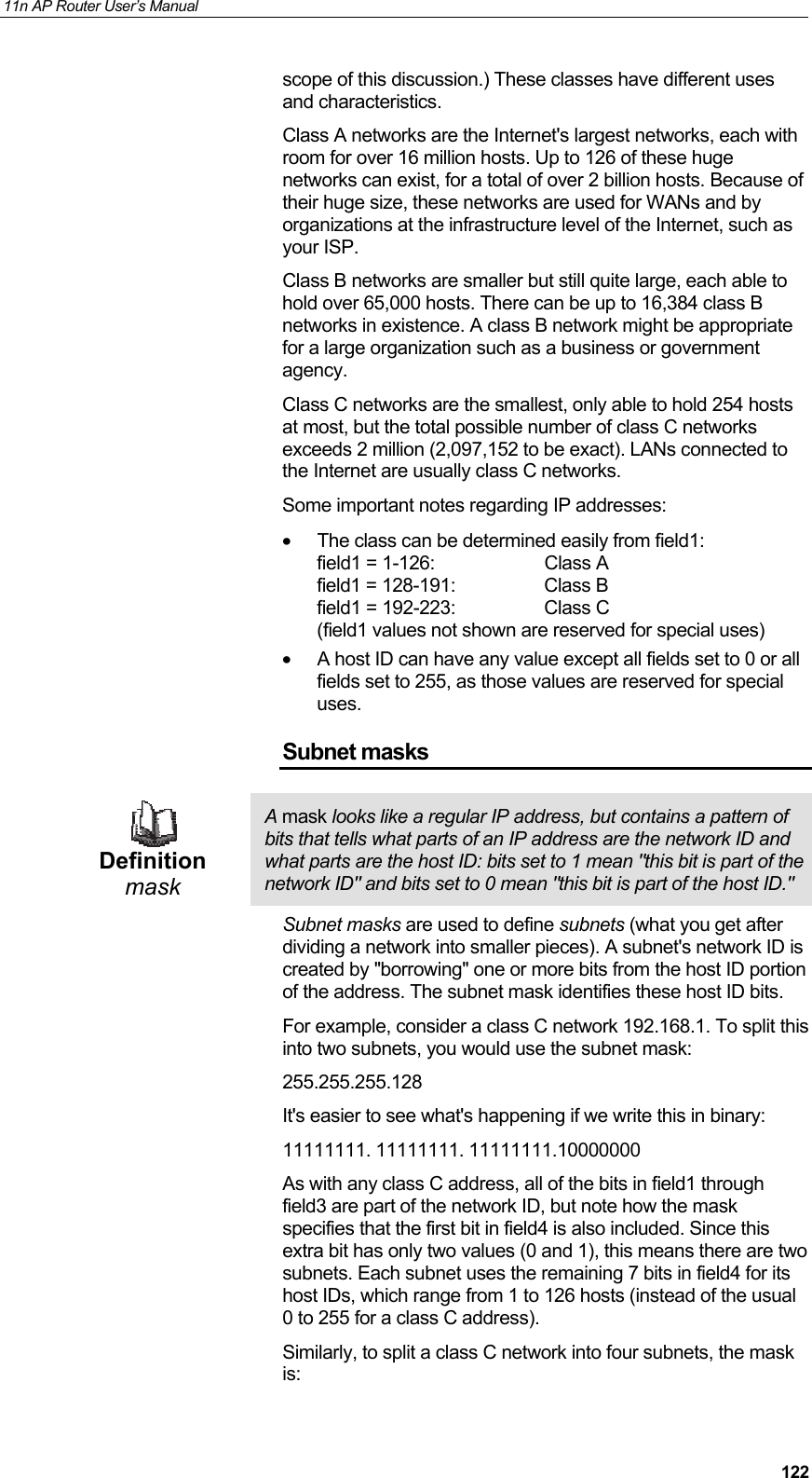 11n AP Router User&rsquo;s Manual     122scope of this discussion.) These classes have different uses and characteristics.  Class A networks are the Internet's largest networks, each with room for over 16 million hosts. Up to 126 of these huge networks can exist, for a total of over 2 billion hosts. Because of their huge size, these networks are used for WANs and by organizations at the infrastructure level of the Internet, such as your ISP. Class B networks are smaller but still quite large, each able to hold over 65,000 hosts. There can be up to 16,384 class B networks in existence. A class B network might be appropriate for a large organization such as a business or government agency. Class C networks are the smallest, only able to hold 254 hosts at most, but the total possible number of class C networks exceeds 2 million (2,097,152 to be exact). LANs connected to the Internet are usually class C networks. Some important notes regarding IP addresses: &bull;  The class can be determined easily from field1: field1 = 1-126:  Class A field1 = 128-191:  Class B field1 = 192-223:  Class C (field1 values not shown are reserved for special uses) &bull;  A host ID can have any value except all fields set to 0 or all fields set to 255, as those values are reserved for special uses. Subnet masks  Definition mask A mask looks like a regular IP address, but contains a pattern of bits that tells what parts of an IP address are the network ID and what parts are the host ID: bits set to 1 mean "this bit is part of the network ID" and bits set to 0 mean "this bit is part of the host ID." Subnet masks are used to define subnets (what you get after dividing a network into smaller pieces). A subnet's network ID is created by "borrowing" one or more bits from the host ID portion of the address. The subnet mask identifies these host ID bits. For example, consider a class C network 192.168.1. To split this into two subnets, you would use the subnet mask: 255.255.255.128 It's easier to see what's happening if we write this in binary:  11111111. 11111111. 11111111.10000000 As with any class C address, all of the bits in field1 through field3 are part of the network ID, but note how the mask specifies that the first bit in field4 is also included. Since this extra bit has only two values (0 and 1), this means there are two subnets. Each subnet uses the remaining 7 bits in field4 for its host IDs, which range from 1 to 126 hosts (instead of the usual 0 to 255 for a class C address). Similarly, to split a class C network into four subnets, the mask is: 