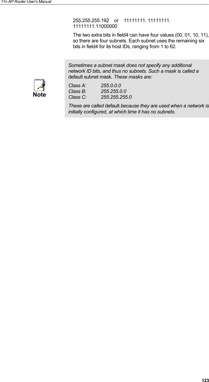 11n AP Router User&rsquo;s Manual     123255.255.255.192    or    11111111. 11111111. 11111111.11000000 The two extra bits in field4 can have four values (00, 01, 10, 11), so there are four subnets. Each subnet uses the remaining six bits in field4 for its host IDs, ranging from 1 to 62.   Note Sometimes a subnet mask does not specify any additional network ID bits, and thus no subnets. Such a mask is called a default subnet mask. These masks are: Class A:  255.0.0.0 Class B:  255.255.0.0 Class C:  255.255.255.0 These are called default because they are used when a network is initially configured, at which time it has no subnets.                          