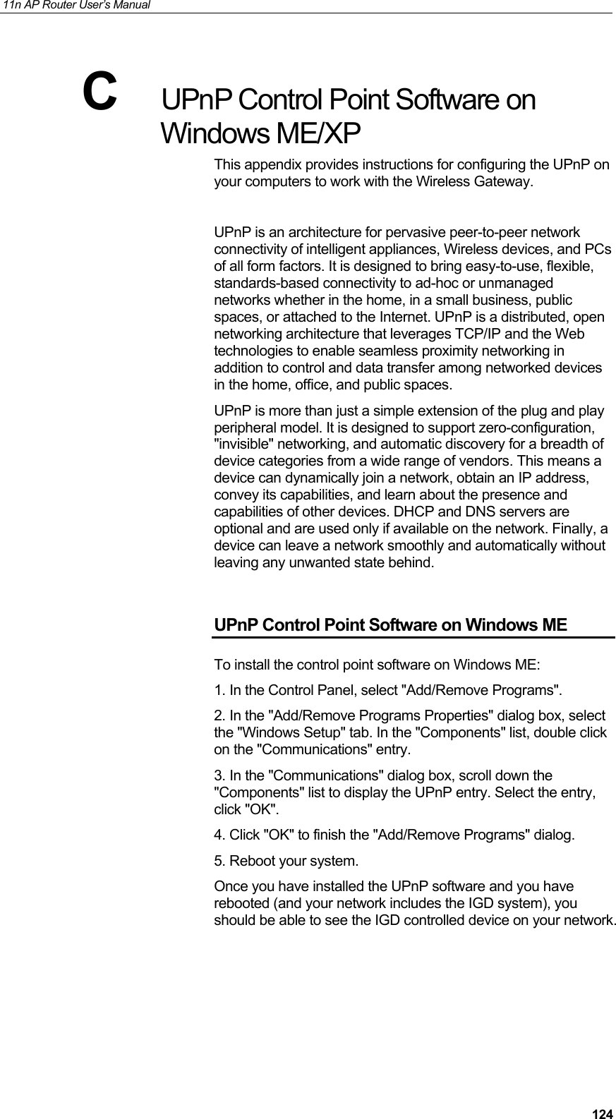 11n AP Router User&rsquo;s Manual     124C  UPnP Control Point Software on Windows ME/XP This appendix provides instructions for configuring the UPnP on your computers to work with the Wireless Gateway.   UPnP is an architecture for pervasive peer-to-peer network connectivity of intelligent appliances, Wireless devices, and PCs of all form factors. It is designed to bring easy-to-use, flexible, standards-based connectivity to ad-hoc or unmanaged networks whether in the home, in a small business, public spaces, or attached to the Internet. UPnP is a distributed, open networking architecture that leverages TCP/IP and the Web technologies to enable seamless proximity networking in addition to control and data transfer among networked devices in the home, office, and public spaces. UPnP is more than just a simple extension of the plug and play peripheral model. It is designed to support zero-configuration, "invisible" networking, and automatic discovery for a breadth of device categories from a wide range of vendors. This means a device can dynamically join a network, obtain an IP address, convey its capabilities, and learn about the presence and capabilities of other devices. DHCP and DNS servers are optional and are used only if available on the network. Finally, a device can leave a network smoothly and automatically without leaving any unwanted state behind.  UPnP Control Point Software on Windows ME To install the control point software on Windows ME:  1. In the Control Panel, select "Add/Remove Programs".  2. In the "Add/Remove Programs Properties" dialog box, select the "Windows Setup" tab. In the "Components" list, double click on the "Communications" entry.  3. In the "Communications" dialog box, scroll down the "Components" list to display the UPnP entry. Select the entry, click "OK".  4. Click "OK" to finish the "Add/Remove Programs" dialog.  5. Reboot your system. Once you have installed the UPnP software and you have rebooted (and your network includes the IGD system), you should be able to see the IGD controlled device on your network.   