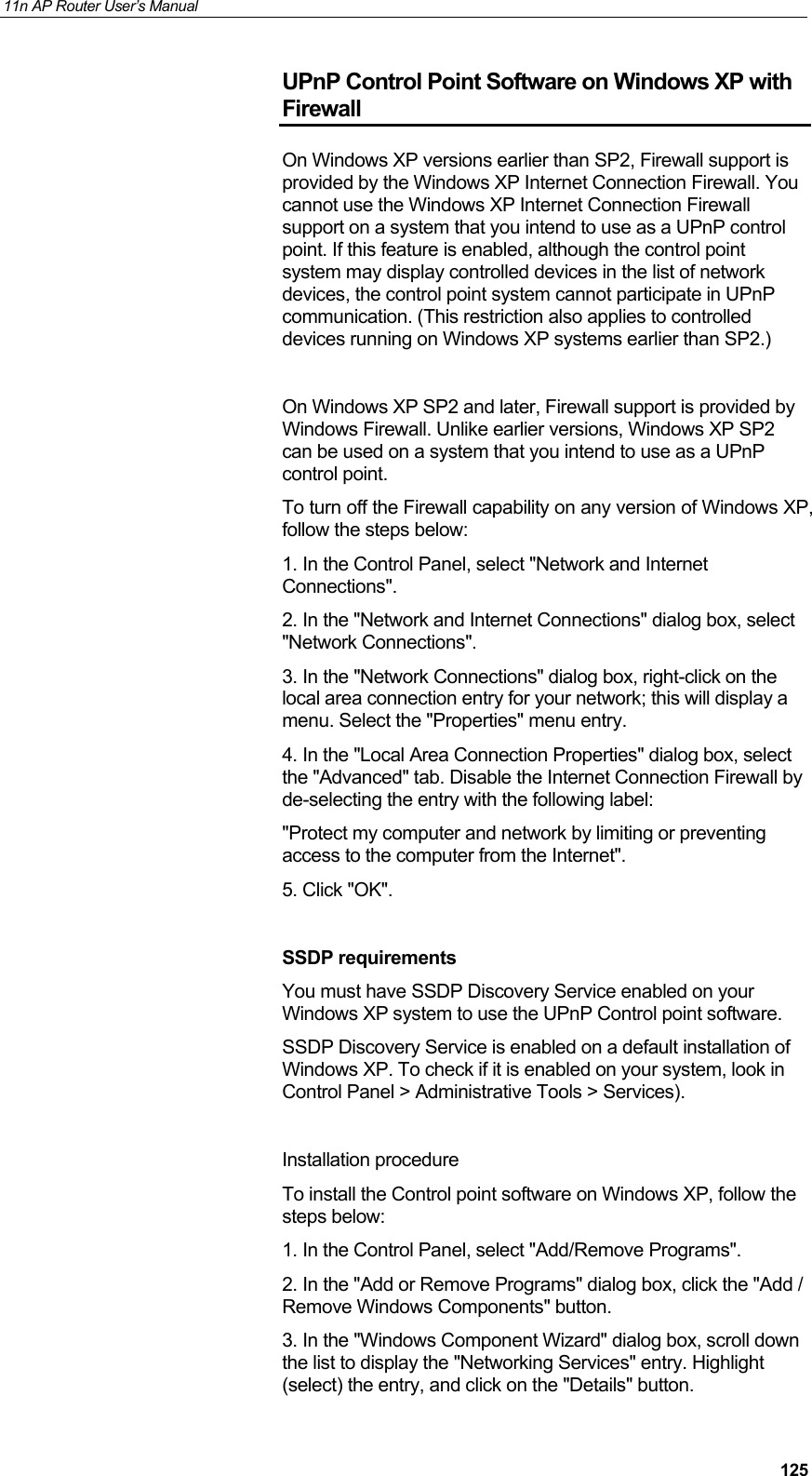 11n AP Router User&rsquo;s Manual     125UPnP Control Point Software on Windows XP with Firewall On Windows XP versions earlier than SP2, Firewall support is provided by the Windows XP Internet Connection Firewall. You cannot use the Windows XP Internet Connection Firewall support on a system that you intend to use as a UPnP control point. If this feature is enabled, although the control point system may display controlled devices in the list of network devices, the control point system cannot participate in UPnP communication. (This restriction also applies to controlled devices running on Windows XP systems earlier than SP2.)    On Windows XP SP2 and later, Firewall support is provided by Windows Firewall. Unlike earlier versions, Windows XP SP2 can be used on a system that you intend to use as a UPnP control point. To turn off the Firewall capability on any version of Windows XP, follow the steps below: 1. In the Control Panel, select "Network and Internet Connections". 2. In the "Network and Internet Connections" dialog box, select "Network Connections". 3. In the "Network Connections" dialog box, right-click on the local area connection entry for your network; this will display a menu. Select the "Properties" menu entry. 4. In the "Local Area Connection Properties" dialog box, select the "Advanced" tab. Disable the Internet Connection Firewall by de-selecting the entry with the following label: "Protect my computer and network by limiting or preventing access to the computer from the Internet". 5. Click "OK".  SSDP requirements You must have SSDP Discovery Service enabled on your Windows XP system to use the UPnP Control point software. SSDP Discovery Service is enabled on a default installation of Windows XP. To check if it is enabled on your system, look in Control Panel > Administrative Tools > Services).  Installation procedure To install the Control point software on Windows XP, follow the steps below:  1. In the Control Panel, select "Add/Remove Programs".  2. In the "Add or Remove Programs" dialog box, click the "Add / Remove Windows Components" button.  3. In the "Windows Component Wizard" dialog box, scroll down the list to display the "Networking Services" entry. Highlight (select) the entry, and click on the "Details" button. 