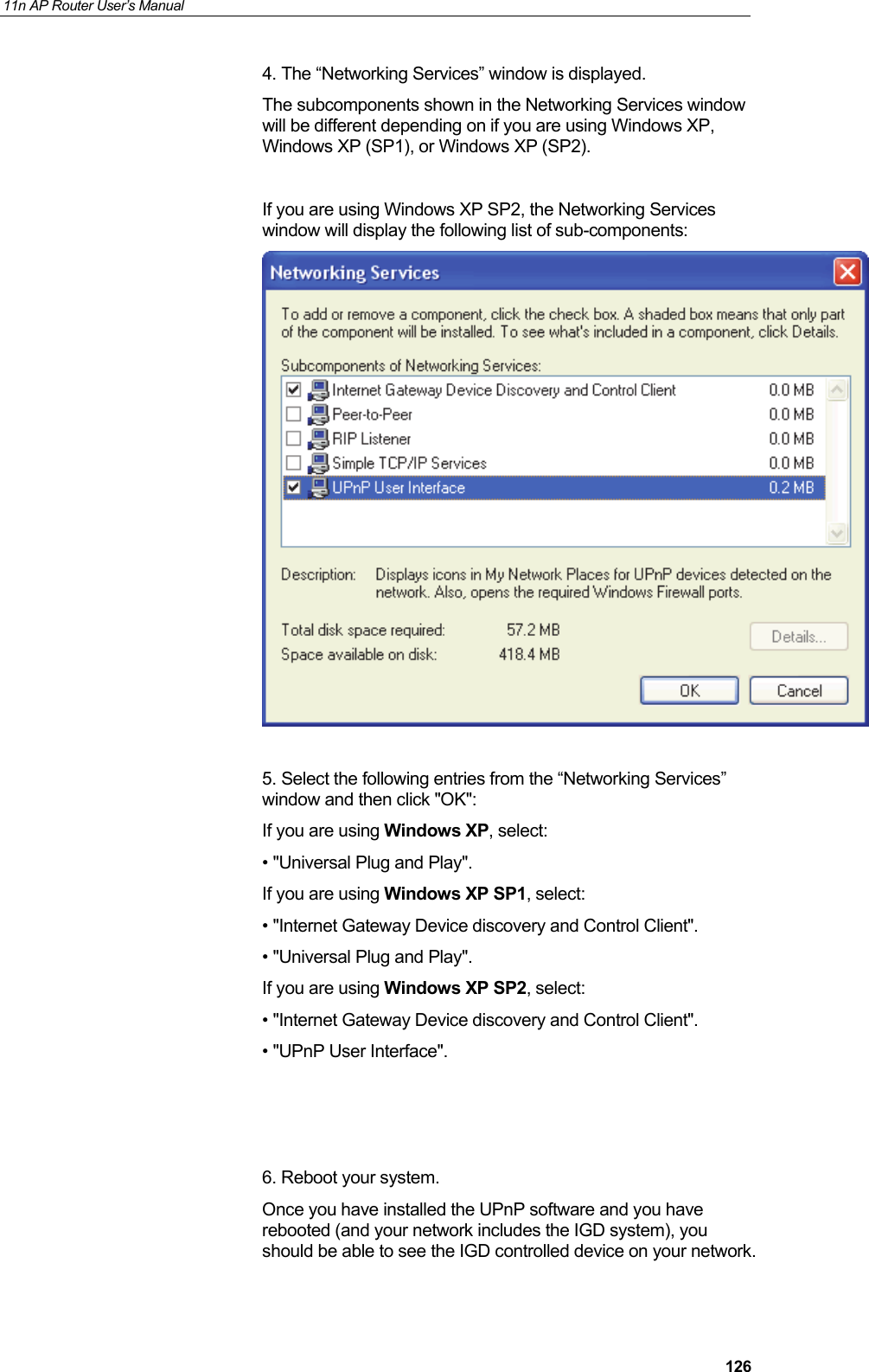 11n AP Router User&rsquo;s Manual     1264. The &ldquo;Networking Services&rdquo; window is displayed.  The subcomponents shown in the Networking Services window will be different depending on if you are using Windows XP, Windows XP (SP1), or Windows XP (SP2).  If you are using Windows XP SP2, the Networking Services window will display the following list of sub-components:   5. Select the following entries from the &ldquo;Networking Services&rdquo; window and then click "OK": If you are using Windows XP, select: &bull; "Universal Plug and Play". If you are using Windows XP SP1, select: &bull; "Internet Gateway Device discovery and Control Client". &bull; "Universal Plug and Play". If you are using Windows XP SP2, select: &bull; "Internet Gateway Device discovery and Control Client". &bull; "UPnP User Interface".    6. Reboot your system. Once you have installed the UPnP software and you have rebooted (and your network includes the IGD system), you should be able to see the IGD controlled device on your network.  