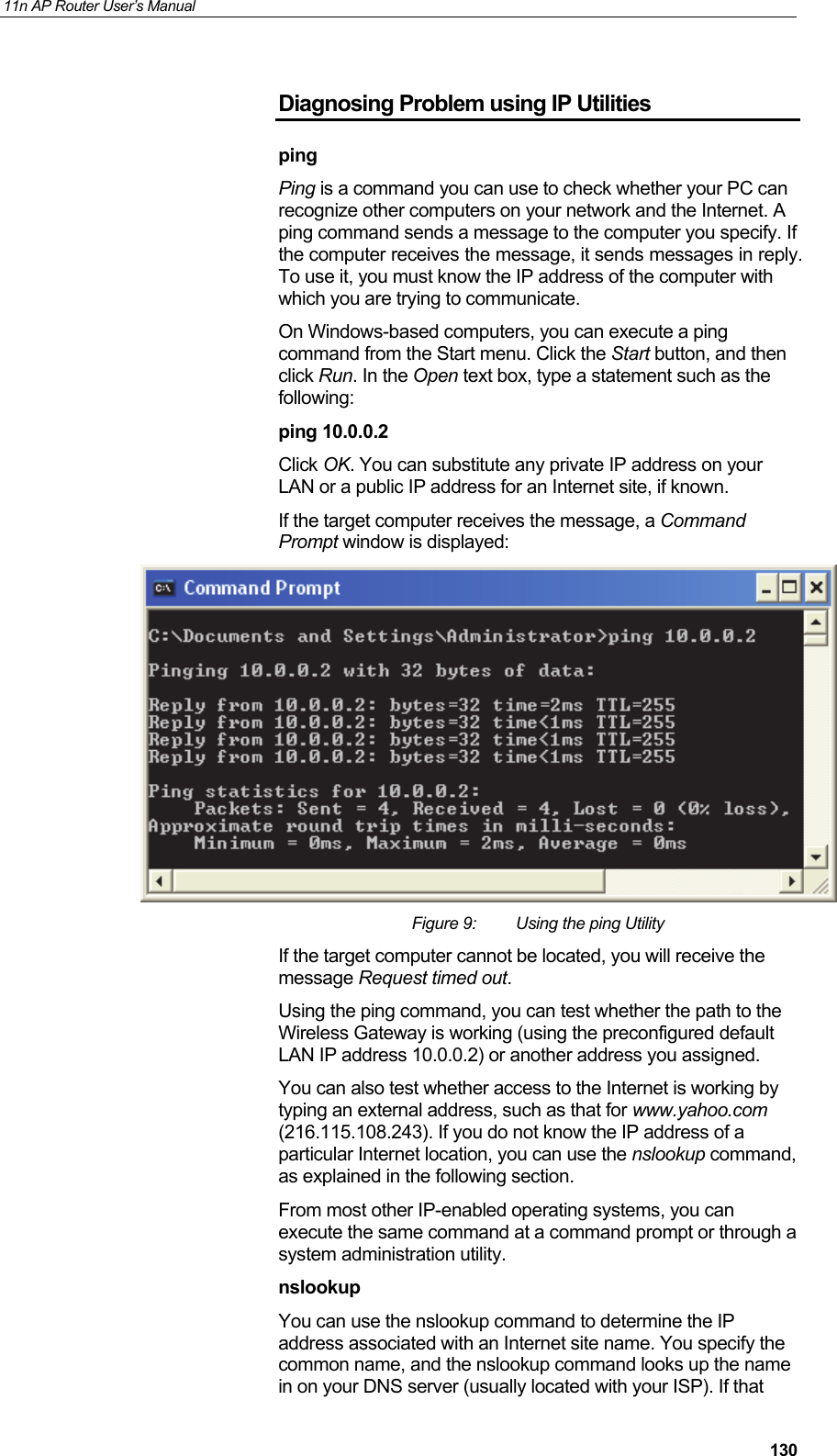 11n AP Router User&rsquo;s Manual     130Diagnosing Problem using IP Utilities ping Ping is a command you can use to check whether your PC can recognize other computers on your network and the Internet. A ping command sends a message to the computer you specify. If the computer receives the message, it sends messages in reply. To use it, you must know the IP address of the computer with which you are trying to communicate.  On Windows-based computers, you can execute a ping command from the Start menu. Click the Start button, and then click Run. In the Open text box, type a statement such as the following: ping 10.0.0.2 Click OK. You can substitute any private IP address on your LAN or a public IP address for an Internet site, if known.  If the target computer receives the message, a Command Prompt window is displayed:  Figure 9:  Using the ping Utility If the target computer cannot be located, you will receive the message Request timed out. Using the ping command, you can test whether the path to the Wireless Gateway is working (using the preconfigured default LAN IP address 10.0.0.2) or another address you assigned. You can also test whether access to the Internet is working by typing an external address, such as that for www.yahoo.com (216.115.108.243). If you do not know the IP address of a particular Internet location, you can use the nslookup command, as explained in the following section. From most other IP-enabled operating systems, you can execute the same command at a command prompt or through a system administration utility. nslookup You can use the nslookup command to determine the IP address associated with an Internet site name. You specify the common name, and the nslookup command looks up the name in on your DNS server (usually located with your ISP). If that 