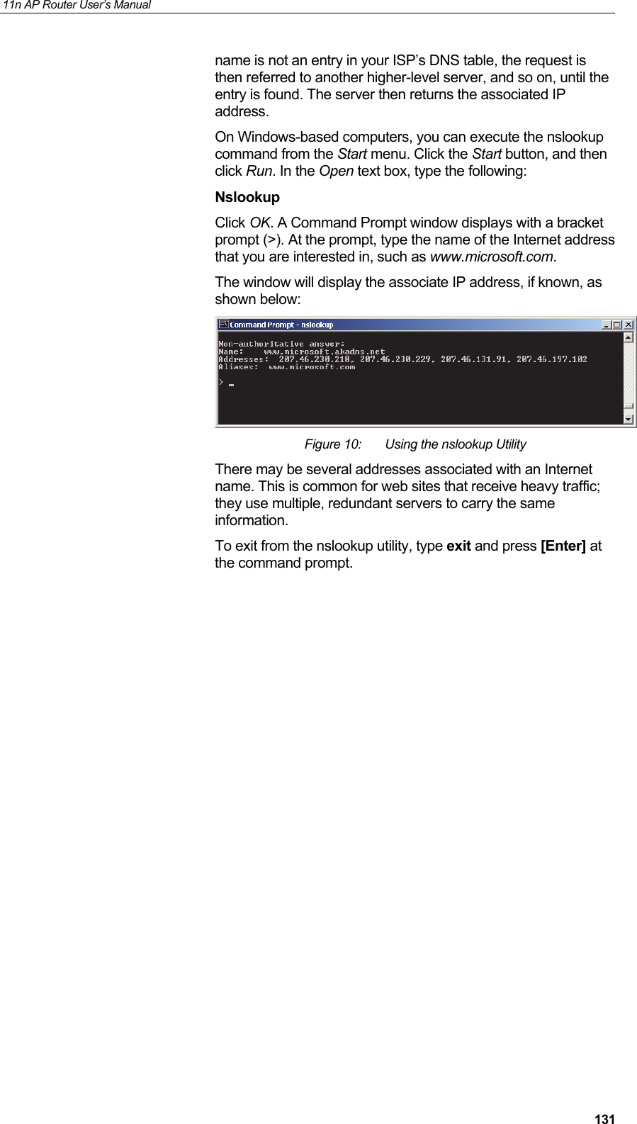 11n AP Router User&rsquo;s Manual     131name is not an entry in your ISP&rsquo;s DNS table, the request is then referred to another higher-level server, and so on, until the entry is found. The server then returns the associated IP address. On Windows-based computers, you can execute the nslookup command from the Start menu. Click the Start button, and then click Run. In the Open text box, type the following: Nslookup Click OK. A Command Prompt window displays with a bracket prompt (>). At the prompt, type the name of the Internet address that you are interested in, such as www.microsoft.com. The window will display the associate IP address, if known, as shown below:  Figure 10:  Using the nslookup Utility There may be several addresses associated with an Internet name. This is common for web sites that receive heavy traffic; they use multiple, redundant servers to carry the same information. To exit from the nslookup utility, type exit and press [Enter] at the command prompt.               