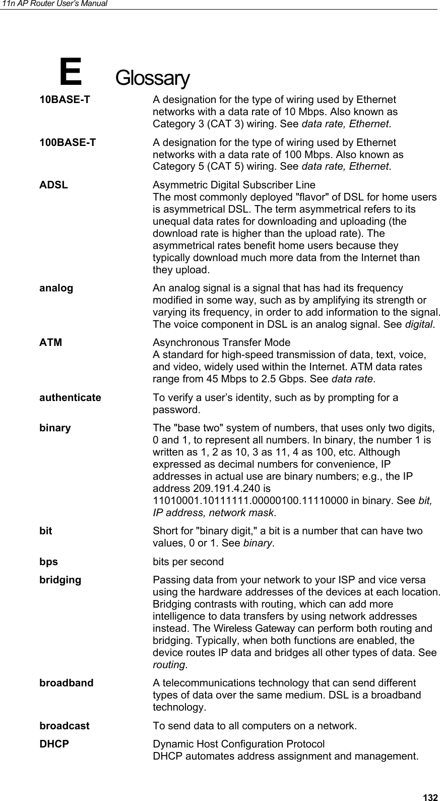 11n AP Router User&rsquo;s Manual     132E  Glossary 10BASE-T  A designation for the type of wiring used by Ethernet networks with a data rate of 10 Mbps. Also known as Category 3 (CAT 3) wiring. See data rate, Ethernet. 100BASE-T  A designation for the type of wiring used by Ethernet networks with a data rate of 100 Mbps. Also known as Category 5 (CAT 5) wiring. See data rate, Ethernet. ADSL Asymmetric Digital Subscriber Line The most commonly deployed "flavor" of DSL for home users is asymmetrical DSL. The term asymmetrical refers to its unequal data rates for downloading and uploading (the download rate is higher than the upload rate). The asymmetrical rates benefit home users because they typically download much more data from the Internet than they upload. analog  An analog signal is a signal that has had its frequency modified in some way, such as by amplifying its strength or varying its frequency, in order to add information to the signal. The voice component in DSL is an analog signal. See digital. ATM  Asynchronous Transfer Mode A standard for high-speed transmission of data, text, voice, and video, widely used within the Internet. ATM data rates range from 45 Mbps to 2.5 Gbps. See data rate. authenticate  To verify a user&rsquo;s identity, such as by prompting for a password. binary  The "base two" system of numbers, that uses only two digits, 0 and 1, to represent all numbers. In binary, the number 1 is written as 1, 2 as 10, 3 as 11, 4 as 100, etc. Although expressed as decimal numbers for convenience, IP addresses in actual use are binary numbers; e.g., the IP address 209.191.4.240 is 11010001.10111111.00000100.11110000 in binary. See bit, IP address, network mask. bit  Short for "binary digit," a bit is a number that can have two values, 0 or 1. See binary. bps bits per second bridging  Passing data from your network to your ISP and vice versa using the hardware addresses of the devices at each location. Bridging contrasts with routing, which can add more intelligence to data transfers by using network addresses instead. The Wireless Gateway can perform both routing and bridging. Typically, when both functions are enabled, the device routes IP data and bridges all other types of data. See routing. broadband  A telecommunications technology that can send different types of data over the same medium. DSL is a broadband technology. broadcast  To send data to all computers on a network. DHCP  Dynamic Host Configuration Protocol DHCP automates address assignment and management. 
