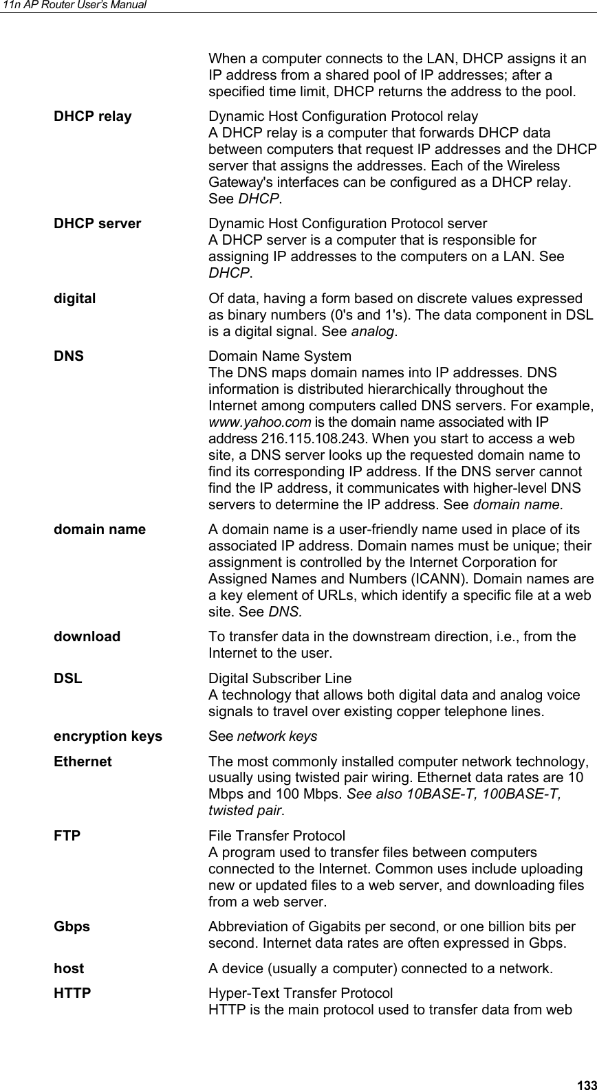 11n AP Router User&rsquo;s Manual     133When a computer connects to the LAN, DHCP assigns it an IP address from a shared pool of IP addresses; after a specified time limit, DHCP returns the address to the pool. DHCP relay  Dynamic Host Configuration Protocol relay A DHCP relay is a computer that forwards DHCP data between computers that request IP addresses and the DHCP server that assigns the addresses. Each of the Wireless Gateway's interfaces can be configured as a DHCP relay. See DHCP. DHCP server  Dynamic Host Configuration Protocol server A DHCP server is a computer that is responsible for assigning IP addresses to the computers on a LAN. See DHCP. digital  Of data, having a form based on discrete values expressed as binary numbers (0's and 1's). The data component in DSL is a digital signal. See analog. DNS  Domain Name System  The DNS maps domain names into IP addresses. DNS information is distributed hierarchically throughout the Internet among computers called DNS servers. For example, www.yahoo.com is the domain name associated with IP address 216.115.108.243. When you start to access a web site, a DNS server looks up the requested domain name to find its corresponding IP address. If the DNS server cannot find the IP address, it communicates with higher-level DNS servers to determine the IP address. See domain name. domain name  A domain name is a user-friendly name used in place of its associated IP address. Domain names must be unique; their assignment is controlled by the Internet Corporation for Assigned Names and Numbers (ICANN). Domain names are a key element of URLs, which identify a specific file at a web site. See DNS. download  To transfer data in the downstream direction, i.e., from the Internet to the user. DSL  Digital Subscriber Line A technology that allows both digital data and analog voice signals to travel over existing copper telephone lines.  encryption keys  See network keys Ethernet  The most commonly installed computer network technology, usually using twisted pair wiring. Ethernet data rates are 10 Mbps and 100 Mbps. See also 10BASE-T, 100BASE-T, twisted pair. FTP  File Transfer Protocol A program used to transfer files between computers connected to the Internet. Common uses include uploading new or updated files to a web server, and downloading files from a web server. Gbps  Abbreviation of Gigabits per second, or one billion bits per second. Internet data rates are often expressed in Gbps. host  A device (usually a computer) connected to a network. HTTP  Hyper-Text Transfer Protocol HTTP is the main protocol used to transfer data from web 