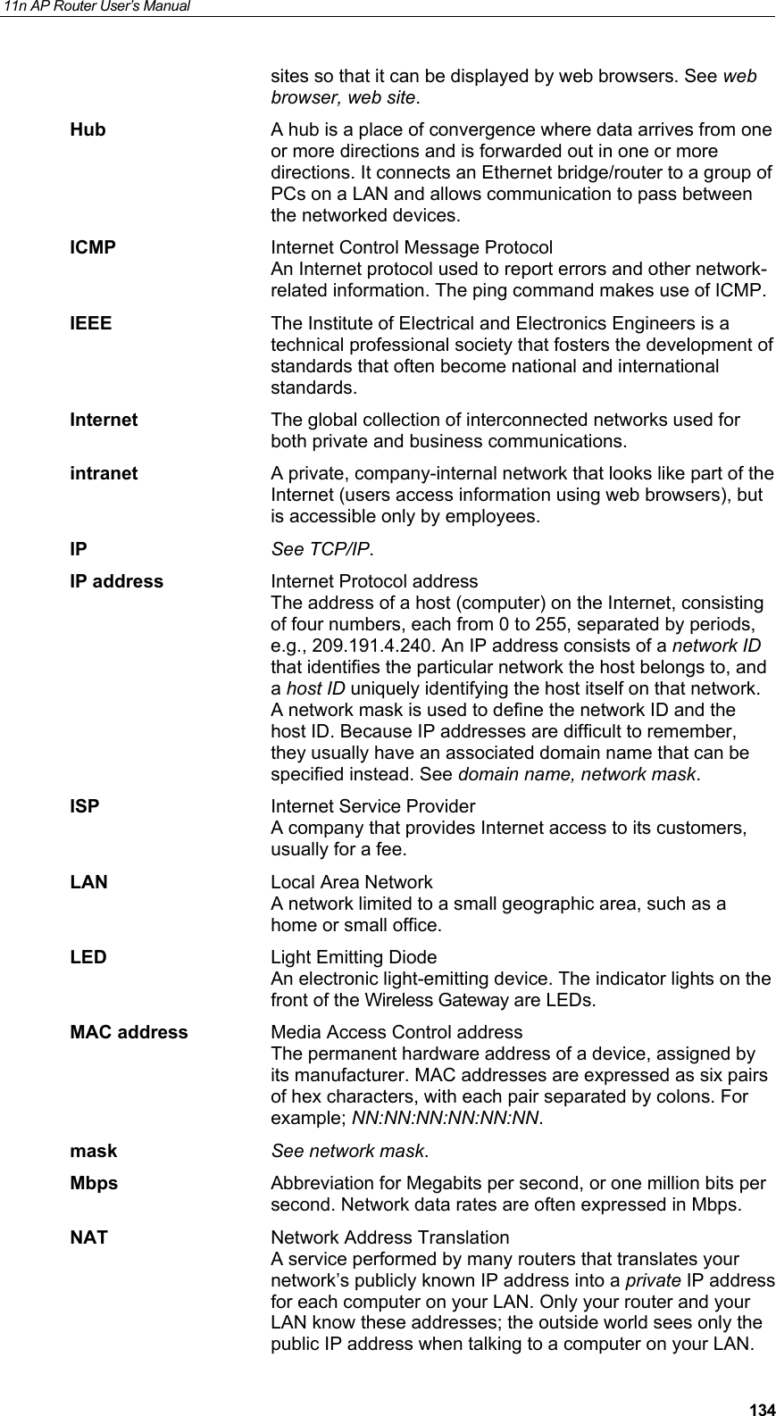 11n AP Router User&rsquo;s Manual     134sites so that it can be displayed by web browsers. See web browser, web site. Hub  A hub is a place of convergence where data arrives from one or more directions and is forwarded out in one or more directions. It connects an Ethernet bridge/router to a group of PCs on a LAN and allows communication to pass between the networked devices. ICMP  Internet Control Message Protocol An Internet protocol used to report errors and other network-related information. The ping command makes use of ICMP. IEEE  The Institute of Electrical and Electronics Engineers is a technical professional society that fosters the development of standards that often become national and international standards. Internet  The global collection of interconnected networks used for both private and business communications. intranet  A private, company-internal network that looks like part of the Internet (users access information using web browsers), but is accessible only by employees. IP See TCP/IP. IP address  Internet Protocol address The address of a host (computer) on the Internet, consisting of four numbers, each from 0 to 255, separated by periods, e.g., 209.191.4.240. An IP address consists of a network ID that identifies the particular network the host belongs to, and a host ID uniquely identifying the host itself on that network. A network mask is used to define the network ID and the host ID. Because IP addresses are difficult to remember, they usually have an associated domain name that can be specified instead. See domain name, network mask. ISP  Internet Service Provider A company that provides Internet access to its customers, usually for a fee. LAN Local Area Network A network limited to a small geographic area, such as a home or small office. LED  Light Emitting Diode An electronic light-emitting device. The indicator lights on the front of the Wireless Gateway are LEDs. MAC address  Media Access Control address The permanent hardware address of a device, assigned by its manufacturer. MAC addresses are expressed as six pairs of hex characters, with each pair separated by colons. For example; NN:NN:NN:NN:NN:NN. mask See network mask. Mbps  Abbreviation for Megabits per second, or one million bits per second. Network data rates are often expressed in Mbps. NAT  Network Address Translation A service performed by many routers that translates your network&rsquo;s publicly known IP address into a private IP address for each computer on your LAN. Only your router and your LAN know these addresses; the outside world sees only the public IP address when talking to a computer on your LAN. 