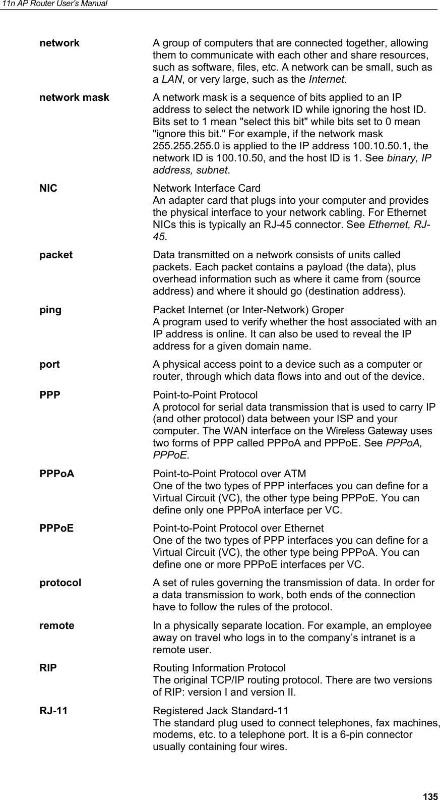 11n AP Router User&rsquo;s Manual     135network  A group of computers that are connected together, allowing them to communicate with each other and share resources, such as software, files, etc. A network can be small, such as a LAN, or very large, such as the Internet. network mask  A network mask is a sequence of bits applied to an IP address to select the network ID while ignoring the host ID. Bits set to 1 mean "select this bit" while bits set to 0 mean "ignore this bit." For example, if the network mask 255.255.255.0 is applied to the IP address 100.10.50.1, the network ID is 100.10.50, and the host ID is 1. See binary, IP address, subnet. NIC  Network Interface Card An adapter card that plugs into your computer and provides the physical interface to your network cabling. For Ethernet NICs this is typically an RJ-45 connector. See Ethernet, RJ-45. packet  Data transmitted on a network consists of units called packets. Each packet contains a payload (the data), plus overhead information such as where it came from (source address) and where it should go (destination address). ping  Packet Internet (or Inter-Network) Groper A program used to verify whether the host associated with an IP address is online. It can also be used to reveal the IP address for a given domain name.  port  A physical access point to a device such as a computer or router, through which data flows into and out of the device. PPP Point-to-Point Protocol A protocol for serial data transmission that is used to carry IP (and other protocol) data between your ISP and your computer. The WAN interface on the Wireless Gateway uses two forms of PPP called PPPoA and PPPoE. See PPPoA, PPPoE. PPPoA  Point-to-Point Protocol over ATM One of the two types of PPP interfaces you can define for a Virtual Circuit (VC), the other type being PPPoE. You can define only one PPPoA interface per VC. PPPoE  Point-to-Point Protocol over Ethernet One of the two types of PPP interfaces you can define for a Virtual Circuit (VC), the other type being PPPoA. You can define one or more PPPoE interfaces per VC. protocol  A set of rules governing the transmission of data. In order for a data transmission to work, both ends of the connection have to follow the rules of the protocol. remote  In a physically separate location. For example, an employee away on travel who logs in to the company&rsquo;s intranet is a remote user. RIP  Routing Information Protocol The original TCP/IP routing protocol. There are two versions of RIP: version I and version II.  RJ-11  Registered Jack Standard-11 The standard plug used to connect telephones, fax machines, modems, etc. to a telephone port. It is a 6-pin connector usually containing four wires. 