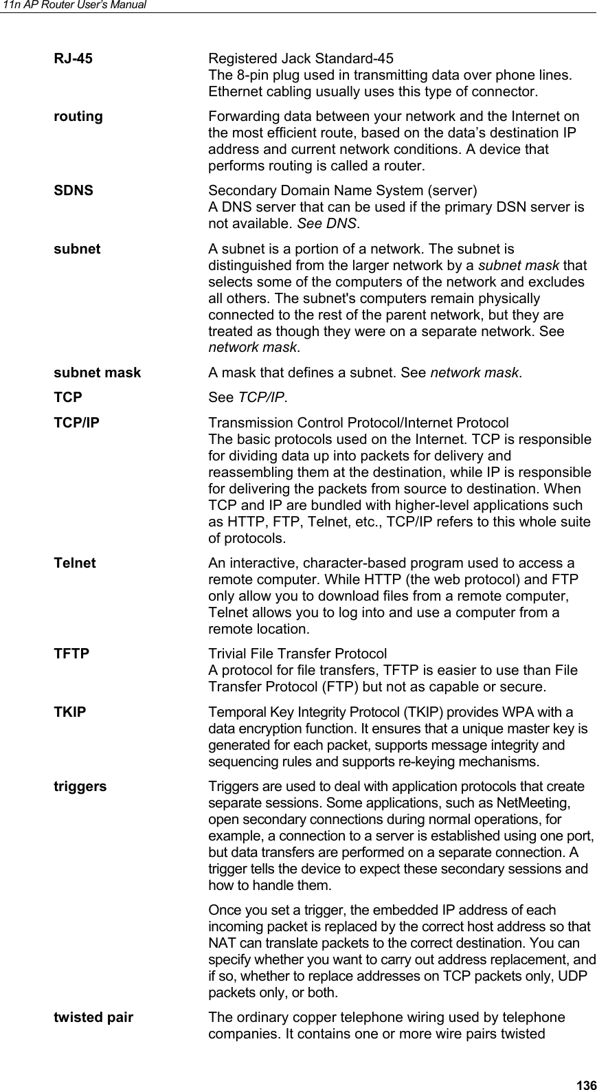 11n AP Router User&rsquo;s Manual     136RJ-45  Registered Jack Standard-45 The 8-pin plug used in transmitting data over phone lines. Ethernet cabling usually uses this type of connector. routing  Forwarding data between your network and the Internet on the most efficient route, based on the data&rsquo;s destination IP address and current network conditions. A device that performs routing is called a router. SDNS  Secondary Domain Name System (server) A DNS server that can be used if the primary DSN server is not available. See DNS. subnet  A subnet is a portion of a network. The subnet is distinguished from the larger network by a subnet mask that selects some of the computers of the network and excludes all others. The subnet's computers remain physically connected to the rest of the parent network, but they are treated as though they were on a separate network. See network mask. subnet mask  A mask that defines a subnet. See network mask. TCP See TCP/IP. TCP/IP  Transmission Control Protocol/Internet Protocol The basic protocols used on the Internet. TCP is responsible for dividing data up into packets for delivery and reassembling them at the destination, while IP is responsible for delivering the packets from source to destination. When TCP and IP are bundled with higher-level applications such as HTTP, FTP, Telnet, etc., TCP/IP refers to this whole suite of protocols. Telnet  An interactive, character-based program used to access a remote computer. While HTTP (the web protocol) and FTP only allow you to download files from a remote computer, Telnet allows you to log into and use a computer from a remote location. TFTP  Trivial File Transfer Protocol A protocol for file transfers, TFTP is easier to use than File Transfer Protocol (FTP) but not as capable or secure. TKIP  Temporal Key Integrity Protocol (TKIP) provides WPA with a data encryption function. It ensures that a unique master key is generated for each packet, supports message integrity and sequencing rules and supports re-keying mechanisms.  triggers  Triggers are used to deal with application protocols that create separate sessions. Some applications, such as NetMeeting, open secondary connections during normal operations, for example, a connection to a server is established using one port, but data transfers are performed on a separate connection. A trigger tells the device to expect these secondary sessions and how to handle them. Once you set a trigger, the embedded IP address of each incoming packet is replaced by the correct host address so that NAT can translate packets to the correct destination. You can specify whether you want to carry out address replacement, and if so, whether to replace addresses on TCP packets only, UDP packets only, or both. twisted pair  The ordinary copper telephone wiring used by telephone companies. It contains one or more wire pairs twisted 