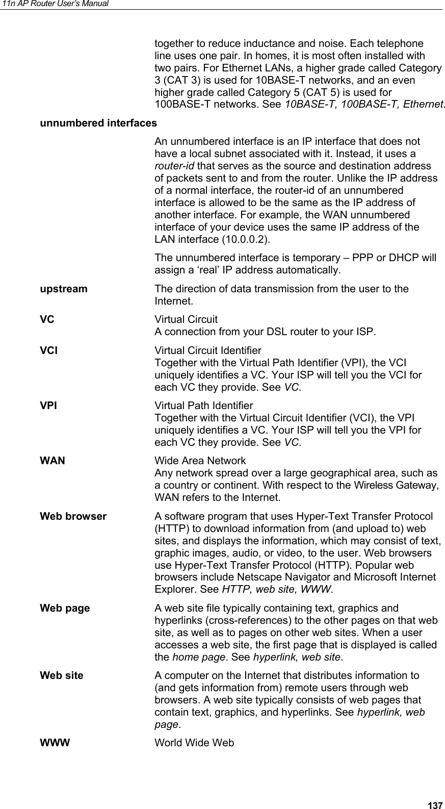 11n AP Router User&rsquo;s Manual     137together to reduce inductance and noise. Each telephone line uses one pair. In homes, it is most often installed with two pairs. For Ethernet LANs, a higher grade called Category 3 (CAT 3) is used for 10BASE-T networks, and an even higher grade called Category 5 (CAT 5) is used for 100BASE-T networks. See 10BASE-T, 100BASE-T, Ethernet. unnumbered interfaces  An unnumbered interface is an IP interface that does not have a local subnet associated with it. Instead, it uses a router-id that serves as the source and destination address of packets sent to and from the router. Unlike the IP address of a normal interface, the router-id of an unnumbered interface is allowed to be the same as the IP address of another interface. For example, the WAN unnumbered interface of your device uses the same IP address of the LAN interface (10.0.0.2).   The unnumbered interface is temporary &ndash; PPP or DHCP will assign a &lsquo;real&rsquo; IP address automatically. upstream  The direction of data transmission from the user to the Internet. VC Virtual Circuit A connection from your DSL router to your ISP. VCI  Virtual Circuit Identifier Together with the Virtual Path Identifier (VPI), the VCI uniquely identifies a VC. Your ISP will tell you the VCI for each VC they provide. See VC. VPI  Virtual Path Identifier Together with the Virtual Circuit Identifier (VCI), the VPI uniquely identifies a VC. Your ISP will tell you the VPI for each VC they provide. See VC. WAN  Wide Area Network Any network spread over a large geographical area, such as a country or continent. With respect to the Wireless Gateway, WAN refers to the Internet. Web browser  A software program that uses Hyper-Text Transfer Protocol (HTTP) to download information from (and upload to) web sites, and displays the information, which may consist of text, graphic images, audio, or video, to the user. Web browsers use Hyper-Text Transfer Protocol (HTTP). Popular web browsers include Netscape Navigator and Microsoft Internet Explorer. See HTTP, web site, WWW. Web page  A web site file typically containing text, graphics and hyperlinks (cross-references) to the other pages on that web site, as well as to pages on other web sites. When a user accesses a web site, the first page that is displayed is called the home page. See hyperlink, web site. Web site  A computer on the Internet that distributes information to (and gets information from) remote users through web browsers. A web site typically consists of web pages that contain text, graphics, and hyperlinks. See hyperlink, web page. WWW  World Wide Web 
