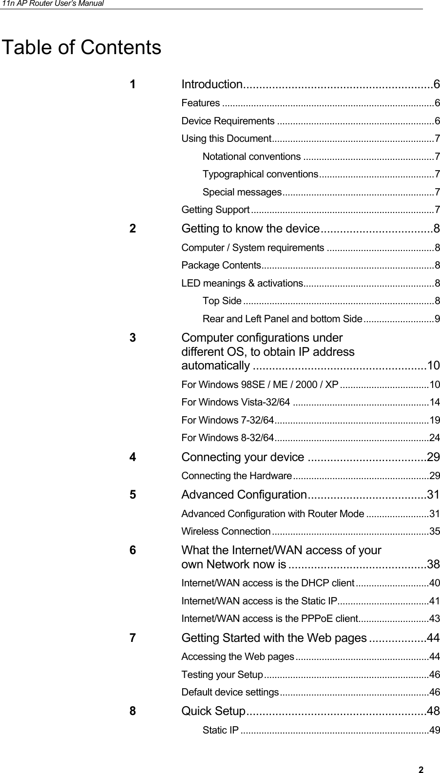 11n AP Router User&rsquo;s Manual     2Table of Contents 1 Introduction ........................................................... 6 Features ................................................................................. 6 Device Requirements ............................................................ 6 Using this Document .............................................................. 7 Notational conventions .................................................. 7 Typographical conventions ............................................ 7 Special  messages .......................................................... 7 Getting Support ...................................................................... 7 2 Getting to know the device ................................... 8 Computer / System requirements ......................................... 8 Package Contents .................................................................. 8 LED meanings &amp; activations .................................................. 8 Top Side ......................................................................... 8 Rear and Left Panel and bottom Side ........................... 9 3 Computer configurations under different OS, to obtain IP address automatically ...................................................... 10 For Windows 98SE / ME / 2000 / XP .................................. 10 For Windows Vista-32/64 .................................................... 14 For Windows 7-32/64 ........................................................... 19 For Windows 8-32/64 ........................................................... 24 4 Connecting your device ..................................... 29 Connecting the Hardware .................................................... 29 5 Advanced Configuration ..................................... 31 Advanced Configuration with Router Mode ........................ 31 Wireless Connection ............................................................ 35 6 What the Internet/WAN access of your own Network now is ........................................... 38 Internet/WAN access is the DHCP client ............................ 40 Internet/WAN access is the Static IP ................................... 41 Internet/WAN access is the PPPoE client ........................... 43 7 Getting Started with the Web pages .................. 44 Accessing the Web pages ................................................... 44 Testing your Setup ............................................................... 46 Default device settings ......................................................... 46 8 Quick Setup ........................................................ 48 Static IP ........................................................................ 49 