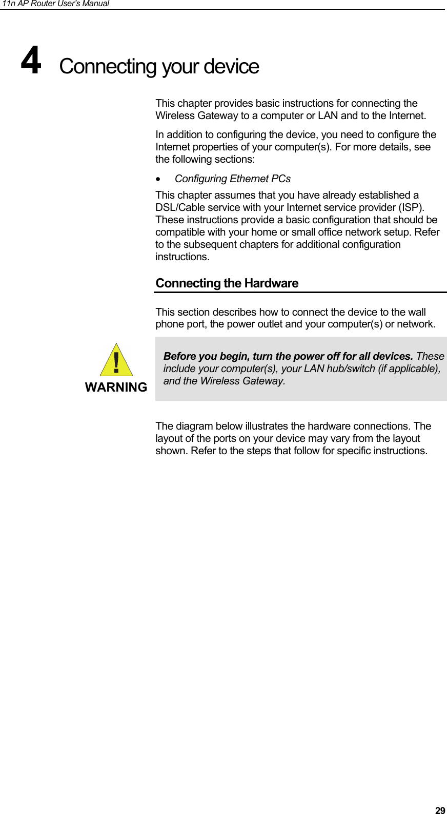 11n AP Router User&rsquo;s Manual     294  Connecting your device  This chapter provides basic instructions for connecting the Wireless Gateway to a computer or LAN and to the Internet. In addition to configuring the device, you need to configure the Internet properties of your computer(s). For more details, see the following sections: &bull; Configuring Ethernet PCs  This chapter assumes that you have already established a DSL/Cable service with your Internet service provider (ISP). These instructions provide a basic configuration that should be compatible with your home or small office network setup. Refer to the subsequent chapters for additional configuration instructions. Connecting the Hardware This section describes how to connect the device to the wall phone port, the power outlet and your computer(s) or network.  WARNING Before you begin, turn the power off for all devices. These include your computer(s), your LAN hub/switch (if applicable), and the Wireless Gateway.  The diagram below illustrates the hardware connections. The layout of the ports on your device may vary from the layout shown. Refer to the steps that follow for specific instructions.                  