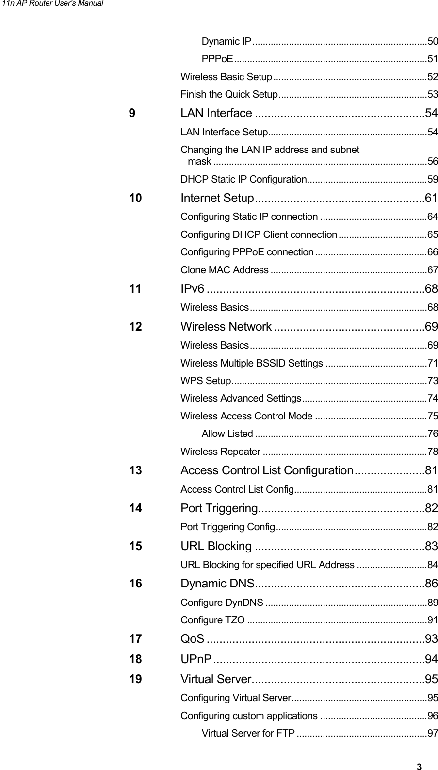 11n AP Router User&rsquo;s Manual     3Dynamic IP ................................................................... 50 PPPoE .......................................................................... 51 Wireless Basic Setup ........................................................... 52 Finish the Quick Setup ......................................................... 53 9 LAN Interface ..................................................... 54 LAN Interface Setup ............................................................. 54 Changing the LAN IP address and subnet mask .................................................................................. 56 DHCP Static IP Configuration .............................................. 59 10 Internet Setup ..................................................... 61 Configuring Static IP connection ......................................... 64 Configuring DHCP Client connection .................................. 65 Configuring PPPoE connection ........................................... 66 Clone MAC Address ............................................................ 67 11 IPv6 .................................................................... 68 Wireless Basics .................................................................... 68 12 Wireless Network ............................................... 69 Wireless Basics .................................................................... 69 Wireless Multiple BSSID Settings ....................................... 71 WPS Setup ........................................................................... 73 Wireless Advanced Settings ................................................ 74 Wireless Access Control Mode ........................................... 75 Allow Listed .................................................................. 76 Wireless Repeater ............................................................... 78 13 Access Control List Configuration ...................... 81 Access Control List Config ................................................... 81 14 Port Triggering.................................................... 82 Port Triggering Config .......................................................... 82 15 URL Blocking ..................................................... 83 URL Blocking for specified URL Address ........................... 84 16 Dynamic DNS ..................................................... 86 Configure DynDNS .............................................................. 89 Configure TZO ..................................................................... 91 17 QoS .................................................................... 93 18 UPnP .................................................................. 94 19 Virtual Server ...................................................... 95 Configuring Virtual Server .................................................... 95 Configuring custom applications ......................................... 96 Virtual Server for FTP .................................................. 97 
