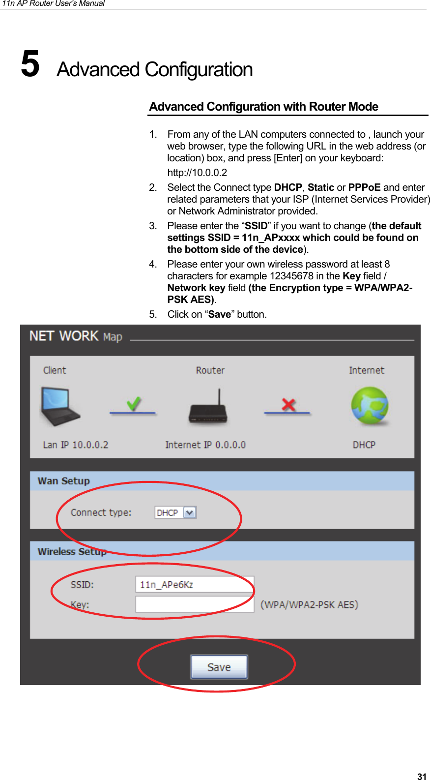 11n AP Router User&rsquo;s Manual     315  Advanced Configuration  Advanced Configuration with Router Mode 1.  From any of the LAN computers connected to , launch your web browser, type the following URL in the web address (or location) box, and press [Enter] on your keyboard:        http://10.0.0.2 2. Select the Connect type DHCP, Static or PPPoE and enter related parameters that your ISP (Internet Services Provider) or Network Administrator provided. 3.  Please enter the &ldquo;SSID&rdquo; if you want to change (the default settings SSID = 11n_APxxxx which could be found on the bottom side of the device). 4.  Please enter your own wireless password at least 8 characters for example 12345678 in the Key field / Network key field (the Encryption type = WPA/WPA2-PSK AES). 5. Click on &ldquo;Save&rdquo; button.      