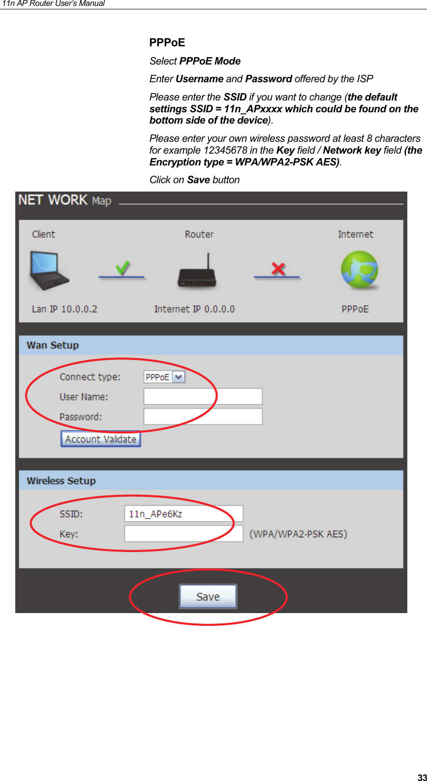 11n AP Router User&rsquo;s Manual     33PPPoE Select PPPoE Mode  Enter Username and Password offered by the ISP Please enter the SSID if you want to change (the default settings SSID = 11n_APxxxx which could be found on the bottom side of the device). Please enter your own wireless password at least 8 characters for example 12345678 in the Key field / Network key field (the Encryption type = WPA/WPA2-PSK AES). Click on Save button          