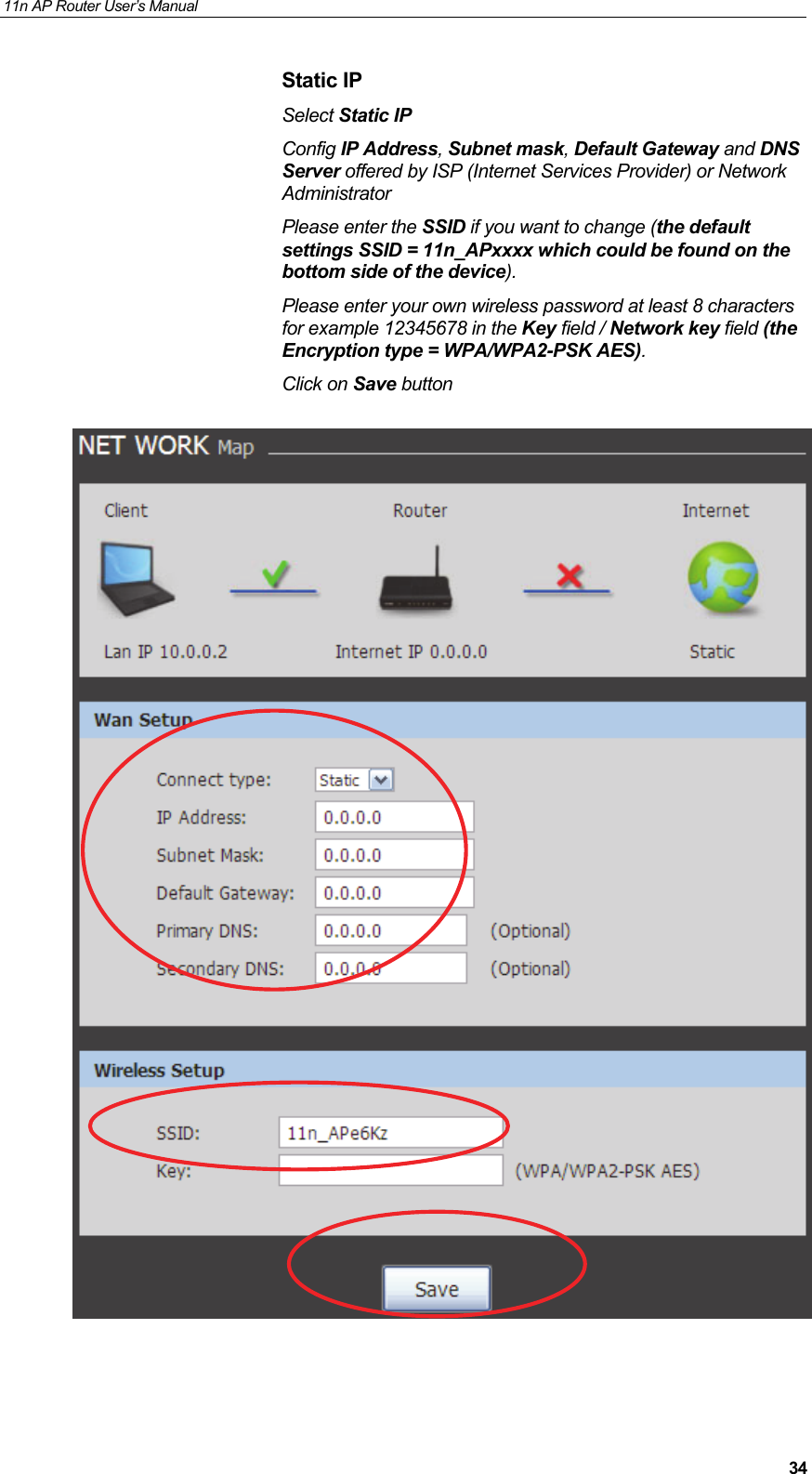 11n AP Router User&rsquo;s Manual     34Static IP Select Static IP  Config IP Address, Subnet mask, Default Gateway and DNS Server offered by ISP (Internet Services Provider) or Network Administrator Please enter the SSID if you want to change (the default settings SSID = 11n_APxxxx which could be found on the bottom side of the device). Please enter your own wireless password at least 8 characters for example 12345678 in the Key field / Network key field (the Encryption type = WPA/WPA2-PSK AES). Click on Save button     