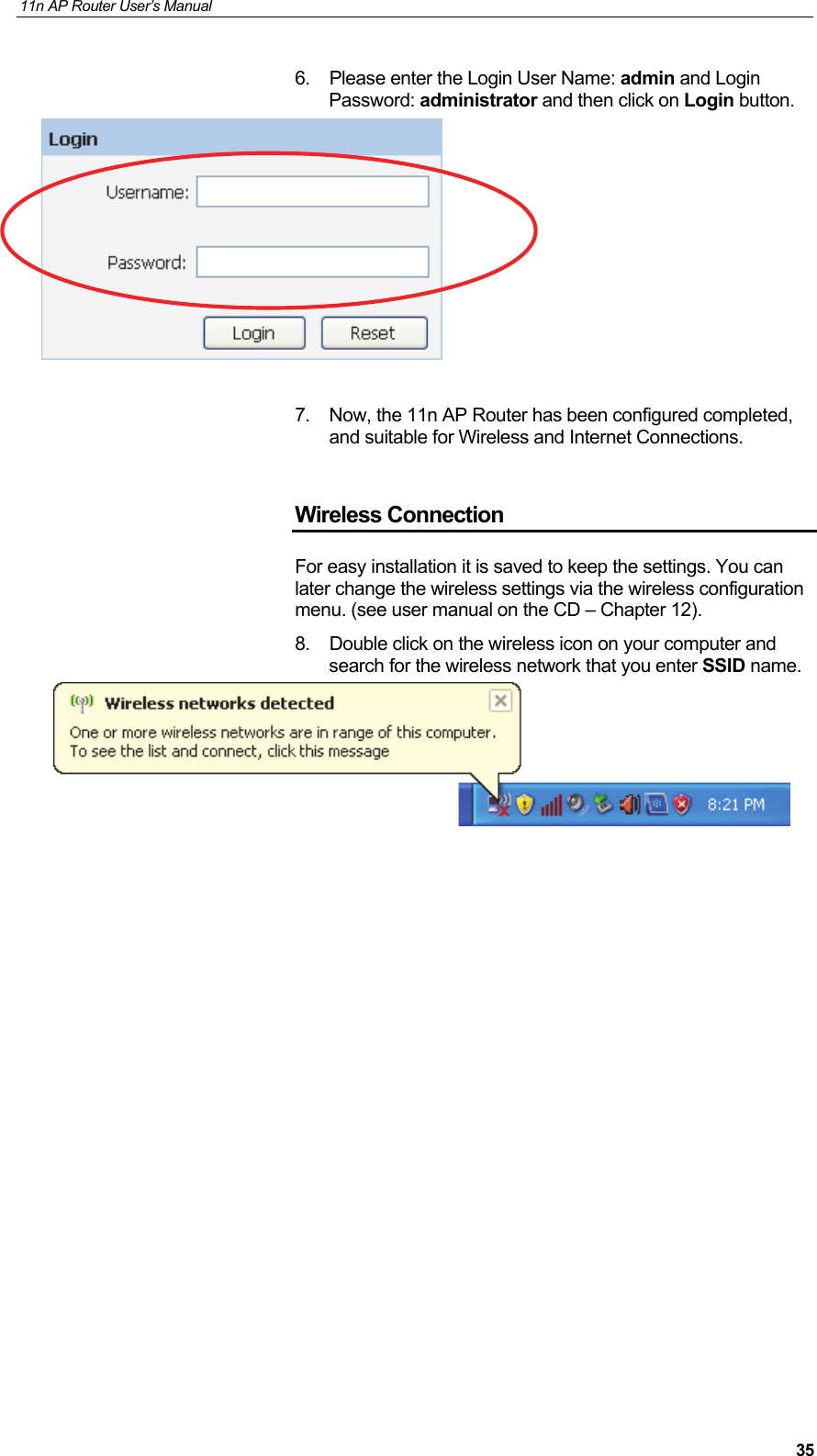 11n AP Router User&rsquo;s Manual     356.  Please enter the Login User Name: admin and Login Password: administrator and then click on Login button.    7.  Now, the 11n AP Router has been configured completed, and suitable for Wireless and Internet Connections.  Wireless Connection For easy installation it is saved to keep the settings. You can later change the wireless settings via the wireless configuration menu. (see user manual on the CD &ndash; Chapter 12). 8.  Double click on the wireless icon on your computer and search for the wireless network that you enter SSID name.                   