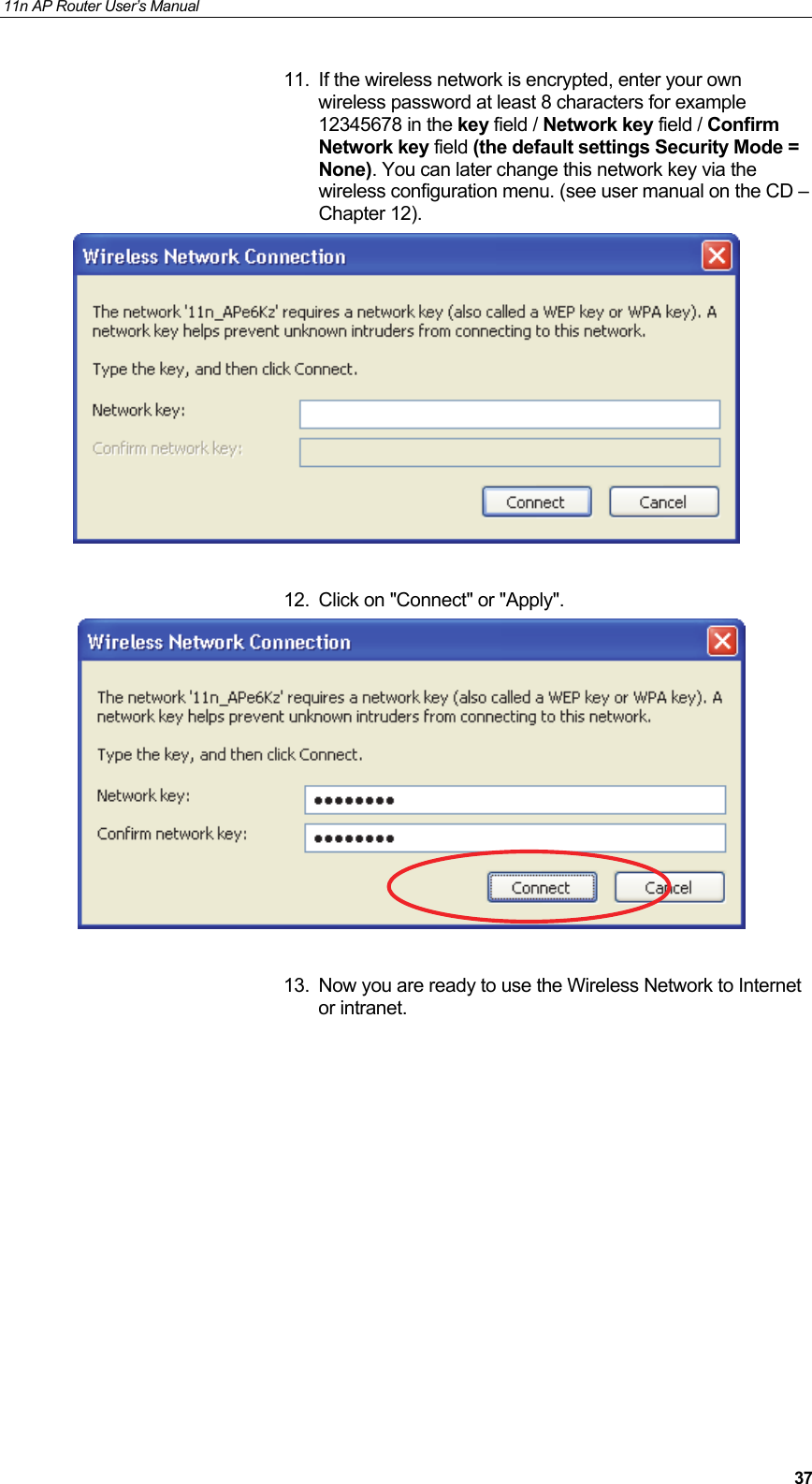11n AP Router User&rsquo;s Manual     3711.  If the wireless network is encrypted, enter your own wireless password at least 8 characters for example 12345678 in the key field / Network key field / Confirm Network key field (the default settings Security Mode = None). You can later change this network key via the wireless configuration menu. (see user manual on the CD &ndash; Chapter 12).   12.  Click on "Connect" or "Apply".    13.  Now you are ready to use the Wireless Network to Internet or intranet.        