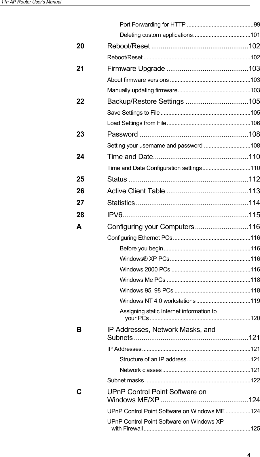 11n AP Router User&rsquo;s Manual     4Port Forwarding for HTTP ........................................... 99 Deleting custom applications ..................................... 101 20 Reboot/Reset ...................................................102 Reboot/Reset ..................................................................... 102 21 Firmware Upgrade ...........................................103 About firmware versions .................................................... 103 Manually updating firmware ............................................... 103 22 Backup/Restore Settings .................................105 Save Settings to File .......................................................... 105 Load Settings from File ...................................................... 106 23 Password .........................................................108 Setting your username and password .............................. 108 24 Time and Date ..................................................110 Time and Date Configuration settings ............................... 110 25 Status ...............................................................112 26 Active Client Table ...........................................113 27 Statistics ...........................................................114 28 IPV6 ..................................................................115 A Configuring your Computers ............................116 Configuring Ethernet PCs .................................................. 116 Before you begin ........................................................ 116 Windows&reg; XP PCs .................................................... 116 Windows 2000 PCs ................................................... 116 Windows Me PCs ...................................................... 118 Windows 95, 98 PCs ................................................. 118 Windows NT 4.0 workstations ................................... 119 Assigning static Internet information to your PCs ................................................................. 120 B IP Addresses, Network Masks, and Subnets ............................................................121 IP Addresses ...................................................................... 121 Structure of an IP address ......................................... 121 Network classes ......................................................... 121 Subnet masks .................................................................... 122 C UPnP Control Point Software on Windows ME/XP ..............................................124 UPnP Control Point Software on Windows ME ................ 124 UPnP Control Point Software on Windows XP with Firewall ..................................................................... 125 