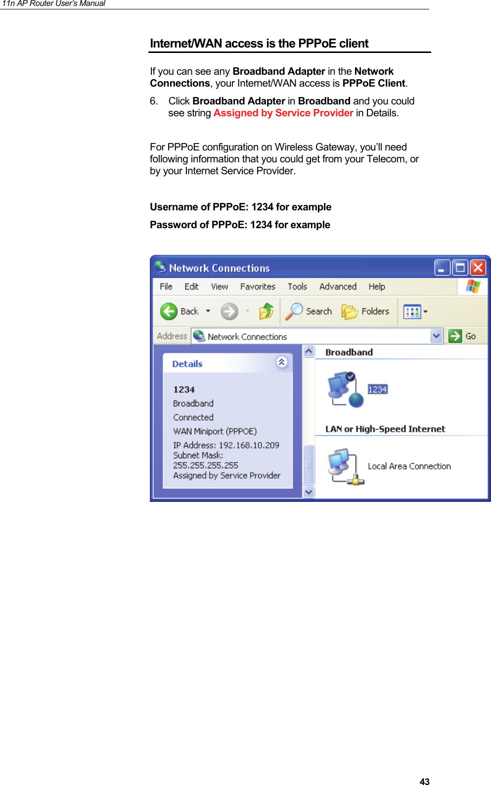 11n AP Router User&rsquo;s Manual     43Internet/WAN access is the PPPoE client If you can see any Broadband Adapter in the Network Connections, your Internet/WAN access is PPPoE Client. 6. Click Broadband Adapter in Broadband and you could see string Assigned by Service Provider in Details.  For PPPoE configuration on Wireless Gateway, you&rsquo;ll need following information that you could get from your Telecom, or by your Internet Service Provider.  Username of PPPoE: 1234 for example Password of PPPoE: 1234 for example                 