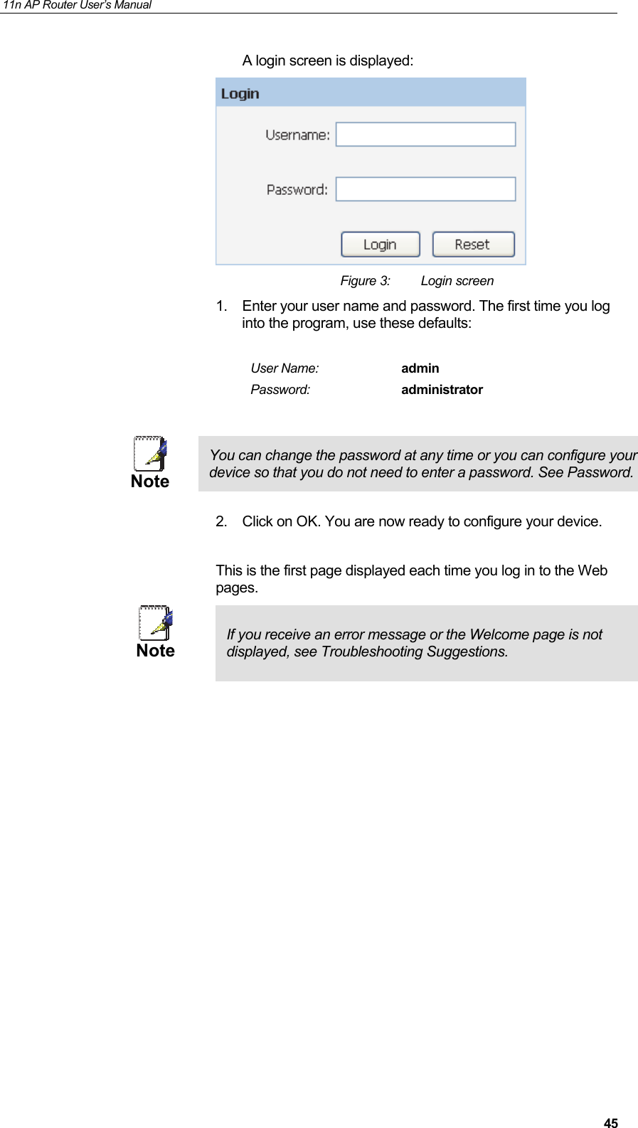 11n AP Router User&rsquo;s Manual     45A login screen is displayed:  Figure 3:  Login screen 1.  Enter your user name and password. The first time you log into the program, use these defaults:  User Name:  admin Password:  administrator   Note You can change the password at any time or you can configure your device so that you do not need to enter a password. See Password.  2.  Click on OK. You are now ready to configure your device.  This is the first page displayed each time you log in to the Web pages.  Note  If you receive an error message or the Welcome page is not displayed, see Troubleshooting Suggestions.                