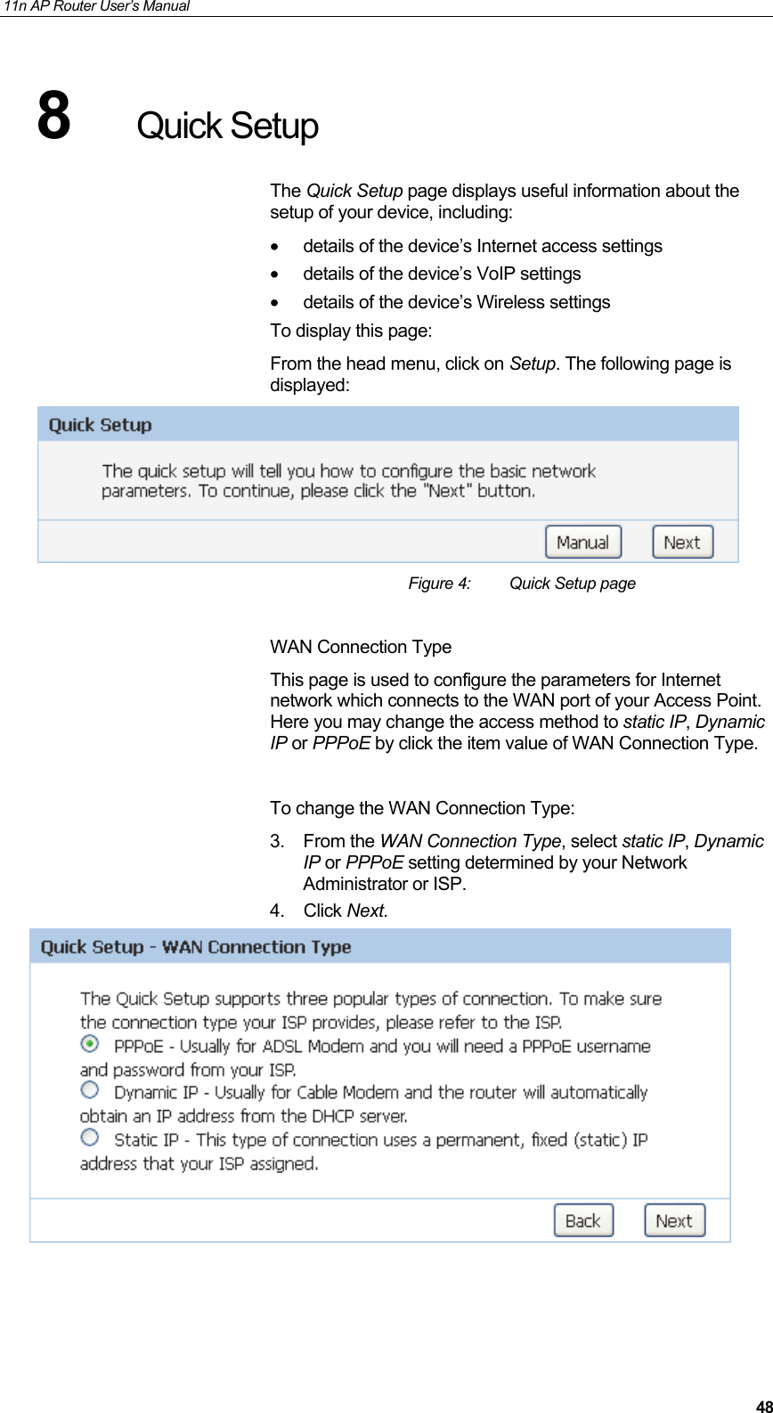 11n AP Router User&rsquo;s Manual     488  Quick Setup The Quick Setup page displays useful information about the setup of your device, including: &bull;  details of the device&rsquo;s Internet access settings &bull;  details of the device&rsquo;s VoIP settings &bull;  details of the device&rsquo;s Wireless settings To display this page: From the head menu, click on Setup. The following page is displayed:  Figure 4:  Quick Setup page  WAN Connection Type This page is used to configure the parameters for Internet network which connects to the WAN port of your Access Point. Here you may change the access method to static IP, Dynamic IP or PPPoE by click the item value of WAN Connection Type.  To change the WAN Connection Type: 3. From the WAN Connection Type, select static IP, Dynamic IP or PPPoE setting determined by your Network Administrator or ISP. 4. Click Next.      