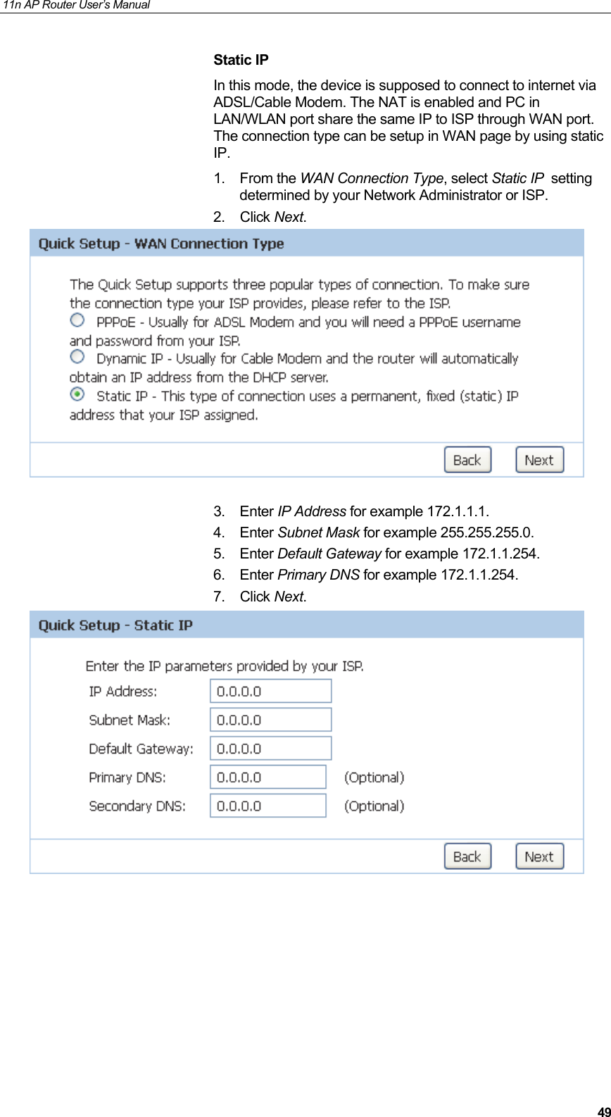 11n AP Router User&rsquo;s Manual     49Static IP In this mode, the device is supposed to connect to internet via ADSL/Cable Modem. The NAT is enabled and PC in LAN/WLAN port share the same IP to ISP through WAN port. The connection type can be setup in WAN page by using static IP. 1. From the WAN Connection Type, select Static IP  setting determined by your Network Administrator or ISP. 2. Click Next.   3. Enter IP Address for example 172.1.1.1. 4. Enter Subnet Mask for example 255.255.255.0. 5. Enter Default Gateway for example 172.1.1.254. 6. Enter Primary DNS for example 172.1.1.254. 7. Click Next.         
