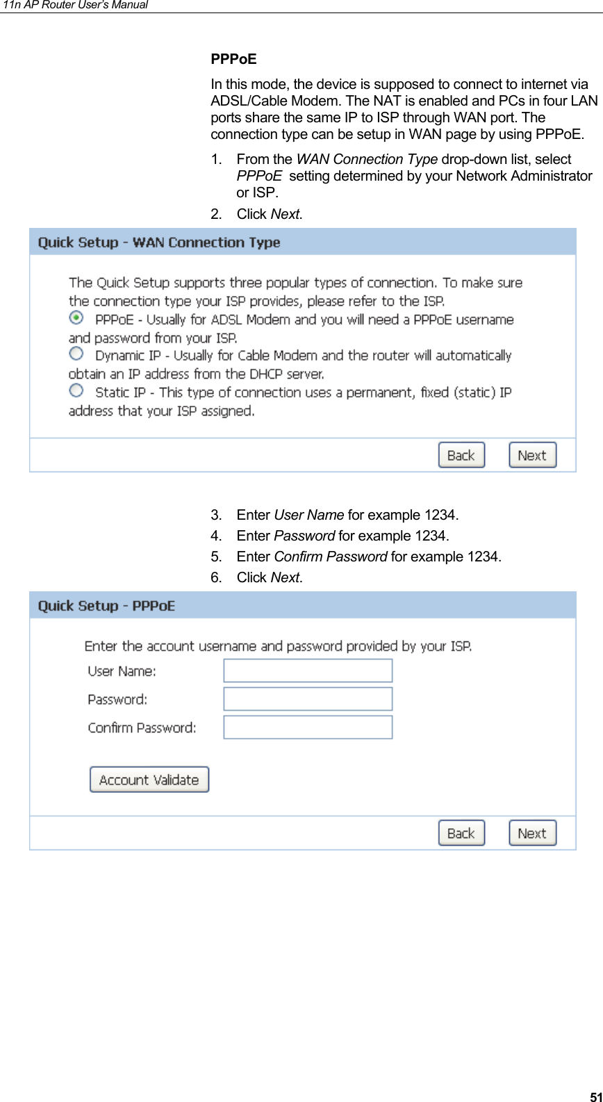 11n AP Router User&rsquo;s Manual     51PPPoE In this mode, the device is supposed to connect to internet via ADSL/Cable Modem. The NAT is enabled and PCs in four LAN ports share the same IP to ISP through WAN port. The connection type can be setup in WAN page by using PPPoE. 1. From the WAN Connection Type drop-down list, select PPPoE  setting determined by your Network Administrator or ISP. 2. Click Next.   3. Enter User Name for example 1234. 4. Enter Password for example 1234. 5. Enter Confirm Password for example 1234. 6. Click Next.          