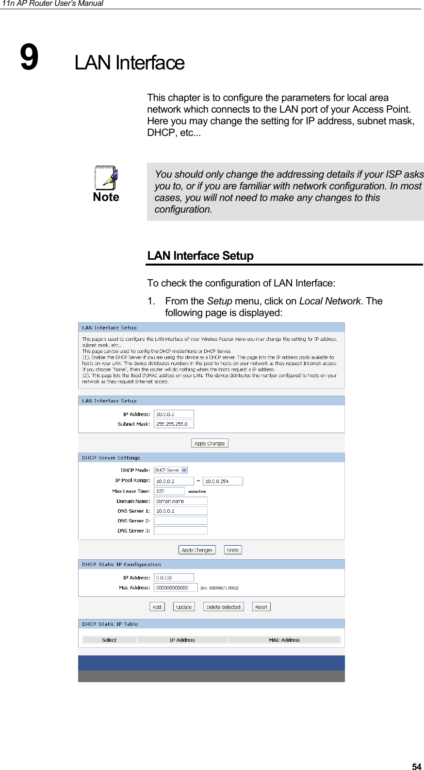 11n AP Router User&rsquo;s Manual     549  LAN Interface This chapter is to configure the parameters for local area network which connects to the LAN port of your Access Point. Here you may change the setting for IP address, subnet mask, DHCP, etc...   Note  You should only change the addressing details if your ISP asks you to, or if you are familiar with network configuration. In most cases, you will not need to make any changes to this configuration.  LAN Interface Setup To check the configuration of LAN Interface: 1. From the Setup menu, click on Local Network. The following page is displayed:   
