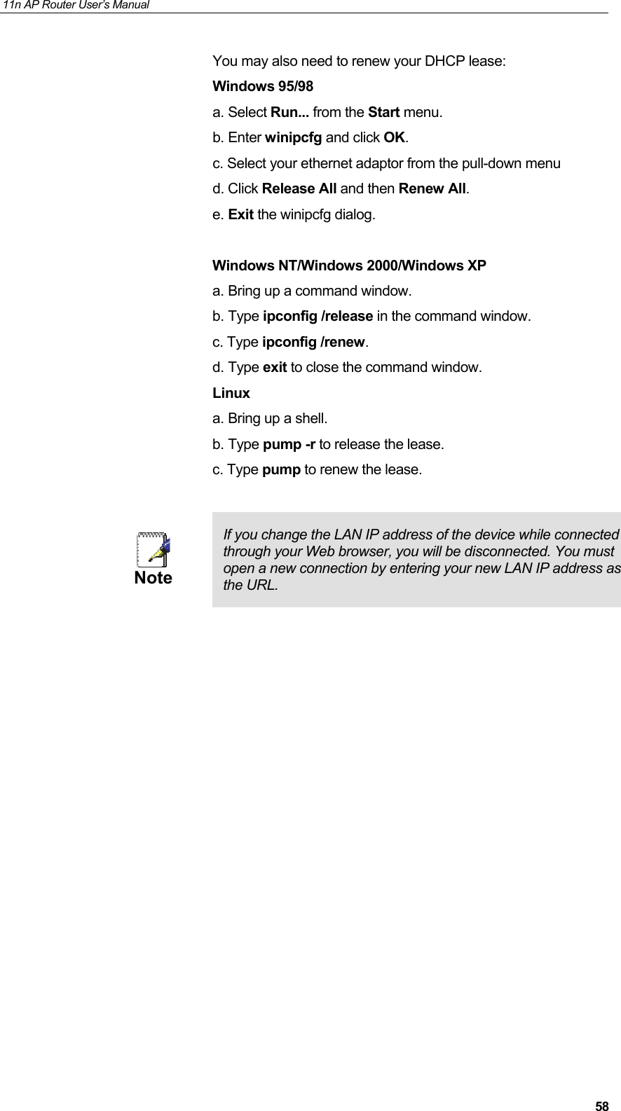 11n AP Router User&rsquo;s Manual     58You may also need to renew your DHCP lease:  Windows 95/98 a. Select Run... from the Start menu.  b. Enter winipcfg and click OK.  c. Select your ethernet adaptor from the pull-down menu  d. Click Release All and then Renew All.  e. Exit the winipcfg dialog.   Windows NT/Windows 2000/Windows XP a. Bring up a command window.  b. Type ipconfig /release in the command window.  c. Type ipconfig /renew.  d. Type exit to close the command window.  Linux a. Bring up a shell.  b. Type pump -r to release the lease.  c. Type pump to renew the lease.      Note  If you change the LAN IP address of the device while connected through your Web browser, you will be disconnected. You must open a new connection by entering your new LAN IP address as the URL.                    
