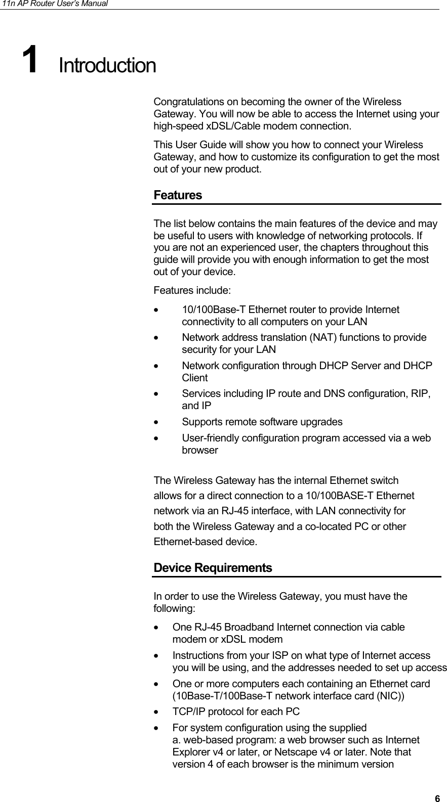 11n AP Router User&rsquo;s Manual     61  Introduction Congratulations on becoming the owner of the Wireless Gateway. You will now be able to access the Internet using your high-speed xDSL/Cable modem connection. This User Guide will show you how to connect your Wireless Gateway, and how to customize its configuration to get the most out of your new product. Features The list below contains the main features of the device and may be useful to users with knowledge of networking protocols. If you are not an experienced user, the chapters throughout this guide will provide you with enough information to get the most out of your device. Features include: &bull;  10/100Base-T Ethernet router to provide Internet connectivity to all computers on your LAN &bull;  Network address translation (NAT) functions to provide security for your LAN &bull; Network configuration through DHCP Server and DHCP Client &bull;  Services including IP route and DNS configuration, RIP, and IP &bull;  Supports remote software upgrades &bull;  User-friendly configuration program accessed via a web browser  The Wireless Gateway has the internal Ethernet switch  allows for a direct connection to a 10/100BASE-T Ethernet  network via an RJ-45 interface, with LAN connectivity for  both the Wireless Gateway and a co-located PC or other  Ethernet-based device. Device Requirements In order to use the Wireless Gateway, you must have the following: &bull;  One RJ-45 Broadband Internet connection via cable modem or xDSL modem &bull;  Instructions from your ISP on what type of Internet access you will be using, and the addresses needed to set up access &bull;  One or more computers each containing an Ethernet card (10Base-T/100Base-T network interface card (NIC)) &bull;  TCP/IP protocol for each PC &bull;  For system configuration using the supplied  a. web-based program: a web browser such as Internet Explorer v4 or later, or Netscape v4 or later. Note that version 4 of each browser is the minimum version 
