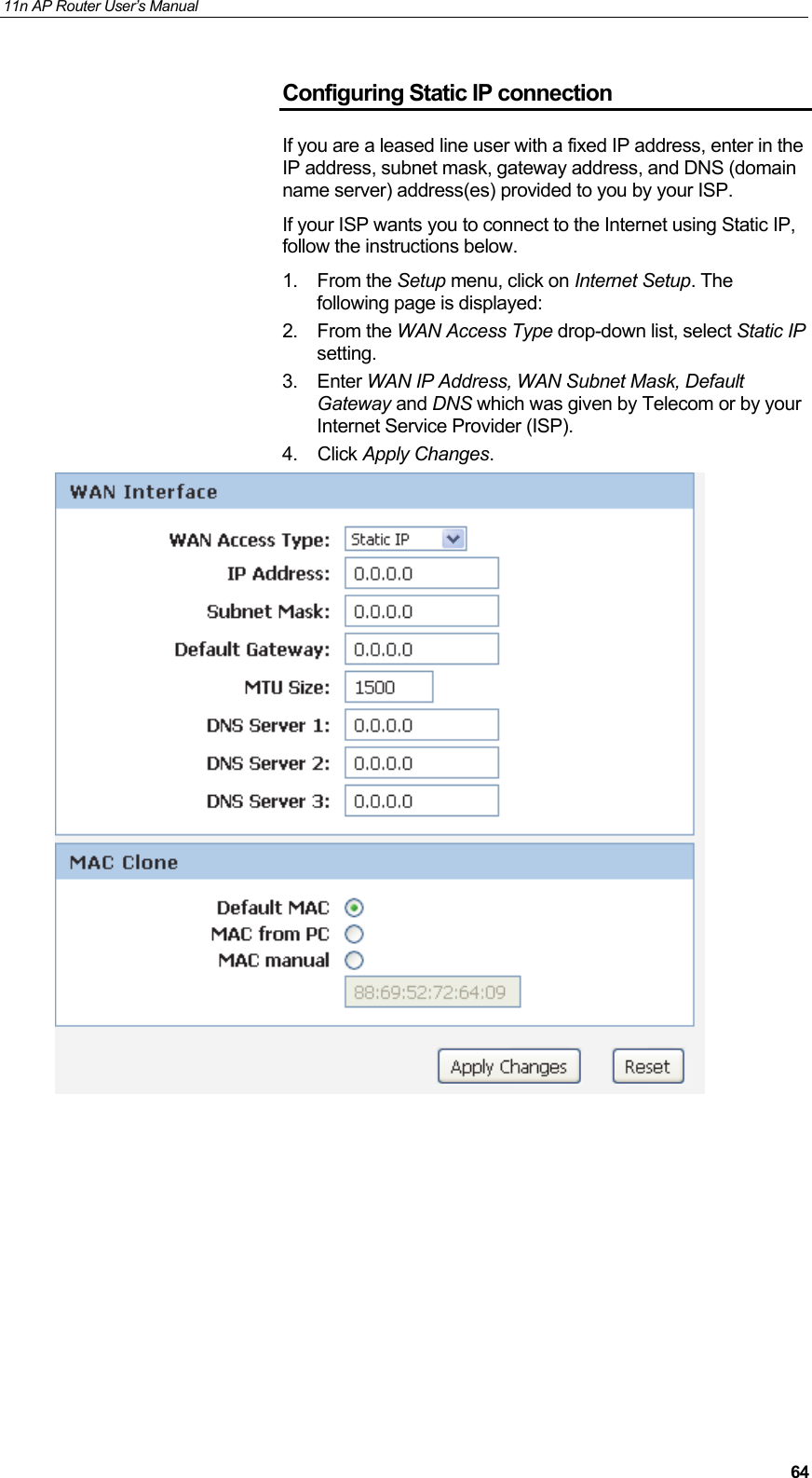 11n AP Router User&rsquo;s Manual     64Configuring Static IP connection If you are a leased line user with a fixed IP address, enter in the IP address, subnet mask, gateway address, and DNS (domain name server) address(es) provided to you by your ISP. If your ISP wants you to connect to the Internet using Static IP, follow the instructions below. 1. From the Setup menu, click on Internet Setup. The following page is displayed: 2. From the WAN Access Type drop-down list, select Static IP setting. 3. Enter WAN IP Address, WAN Subnet Mask, Default Gateway and DNS which was given by Telecom or by your Internet Service Provider (ISP). 4. Click Apply Changes.           