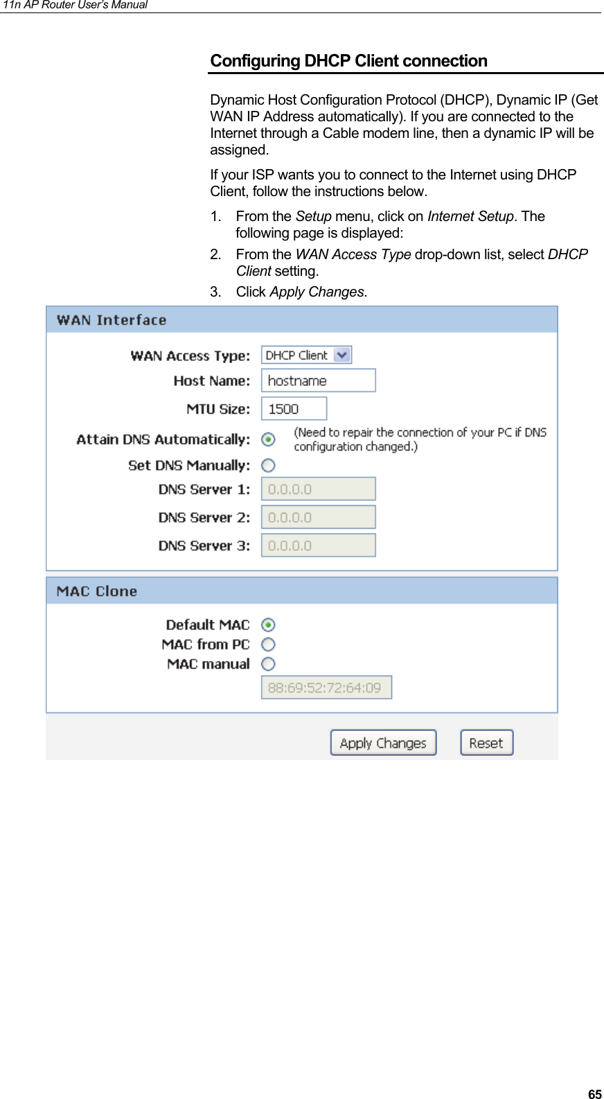 11n AP Router User&rsquo;s Manual     65Configuring DHCP Client connection Dynamic Host Configuration Protocol (DHCP), Dynamic IP (Get WAN IP Address automatically). If you are connected to the Internet through a Cable modem line, then a dynamic IP will be assigned. If your ISP wants you to connect to the Internet using DHCP Client, follow the instructions below. 1. From the Setup menu, click on Internet Setup. The following page is displayed: 2. From the WAN Access Type drop-down list, select DHCP Client setting. 3. Click Apply Changes.            