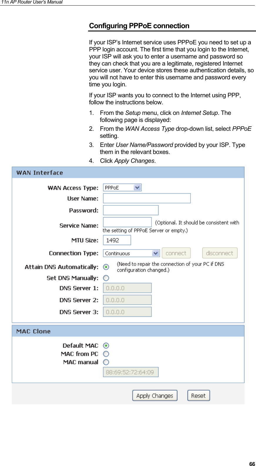 11n AP Router User&rsquo;s Manual     66Configuring PPPoE connection If your ISP&rsquo;s Internet service uses PPPoE you need to set up a PPP login account. The first time that you login to the Internet, your ISP will ask you to enter a username and password so they can check that you are a legitimate, registered Internet service user. Your device stores these authentication details, so you will not have to enter this username and password every time you login. If your ISP wants you to connect to the Internet using PPP, follow the instructions below. 1. From the Setup menu, click on Internet Setup. The following page is displayed: 2. From the WAN Access Type drop-down list, select PPPoE setting. 3. Enter User Name/Password provided by your ISP. Type them in the relevant boxes. 4. Click Apply Changes.     