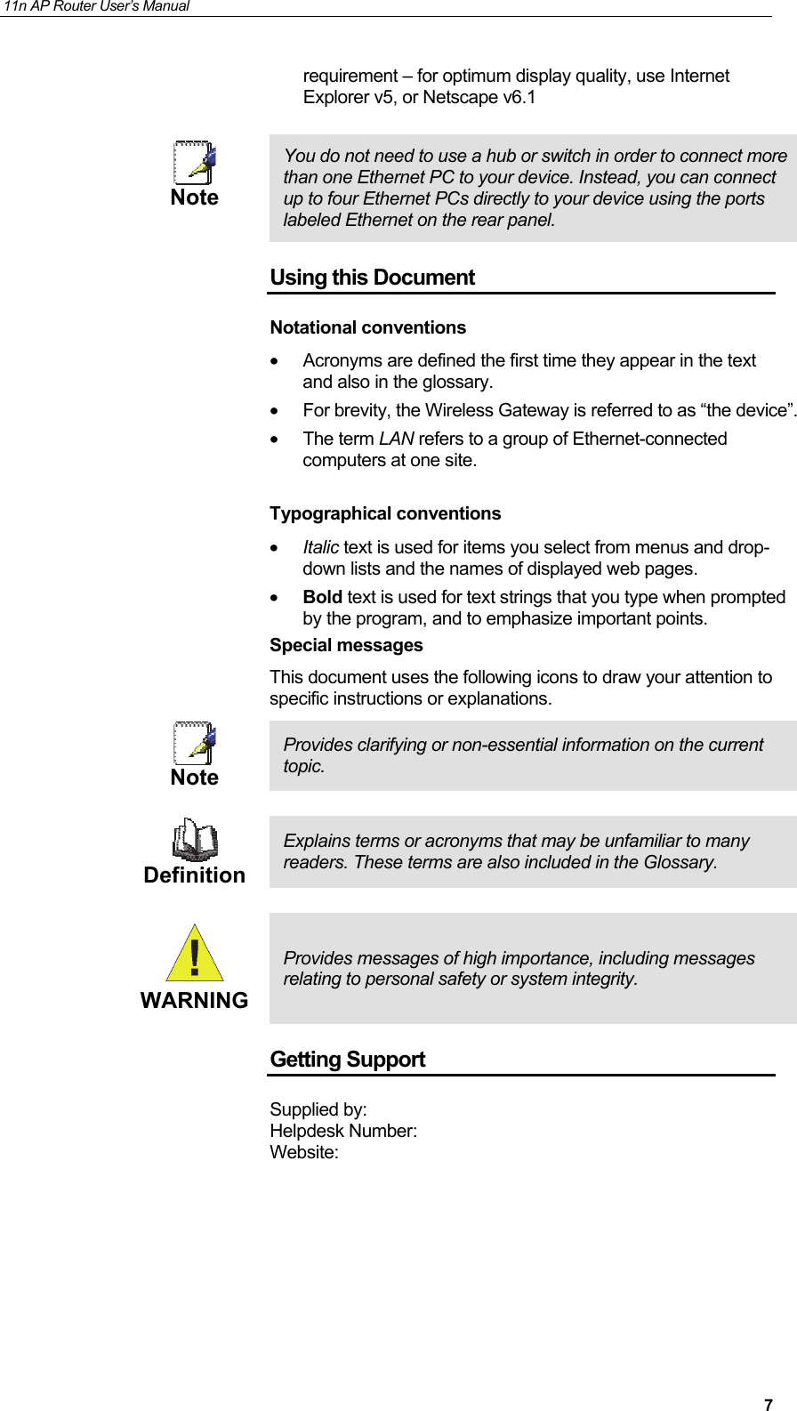 11n AP Router User&rsquo;s Manual     7requirement &ndash; for optimum display quality, use Internet Explorer v5, or Netscape v6.1   Note  You do not need to use a hub or switch in order to connect more than one Ethernet PC to your device. Instead, you can connect up to four Ethernet PCs directly to your device using the ports labeled Ethernet on the rear panel. Using this Document Notational conventions &bull;  Acronyms are defined the first time they appear in the text and also in the glossary. &bull;  For brevity, the Wireless Gateway is referred to as &ldquo;the device&rdquo;. &bull; The term LAN refers to a group of Ethernet-connected computers at one site.  Typographical conventions &bull; Italic text is used for items you select from menus and drop-down lists and the names of displayed web pages. &bull; Bold text is used for text strings that you type when prompted by the program, and to emphasize important points. Special messages This document uses the following icons to draw your attention to specific instructions or explanations.  Note Provides clarifying or non-essential information on the current topic.   Definition Explains terms or acronyms that may be unfamiliar to many readers. These terms are also included in the Glossary.   WARNING Provides messages of high importance, including messages relating to personal safety or system integrity. Getting Support Supplied by: Helpdesk Number:  Website:  