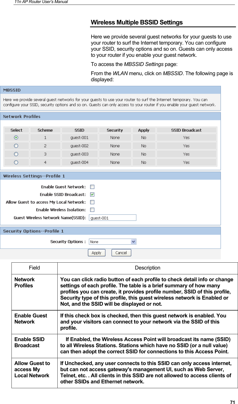 11n AP Router User&rsquo;s Manual     71Wireless Multiple BSSID Settings Here we provide several guest networks for your guests to use your router to surf the Internet temporary. You can configure your SSID, security options and so on. Guests can only access to your router if you enable your guest network. To access the MBSSID Settings page: From the WLAN menu, click on MBSSID. The following page is displayed:  Field Description Network Profiles You can click radio button of each profile to check detail info or change settings of each profile. The table is a brief summary of how many profiles you can create, it provides profile number, SSID of this profile, Security type of this profile, this guest wireless network is Enabled or Not, and the SSID will be displayed or not. Enable Guest Network If this check box is checked, then this guest network is enabled. You and your visitors can connect to your network via the SSID of this profile. Enable SSID Broadcast     If Enabled, the Wireless Access Point will broadcast its name (SSID) to all Wireless Stations. Stations which have no SSID (or a null value) can then adopt the correct SSID for connections to this Access Point. Allow Guest to access My Local Network If Unchecked, any user connects to this SSID can only access internet, but can not access gateway's management UI, such as Web Server, Telnet, etc. . All clients in this SSID are not allowed to access clients of other SSIDs and Ethernet network.  