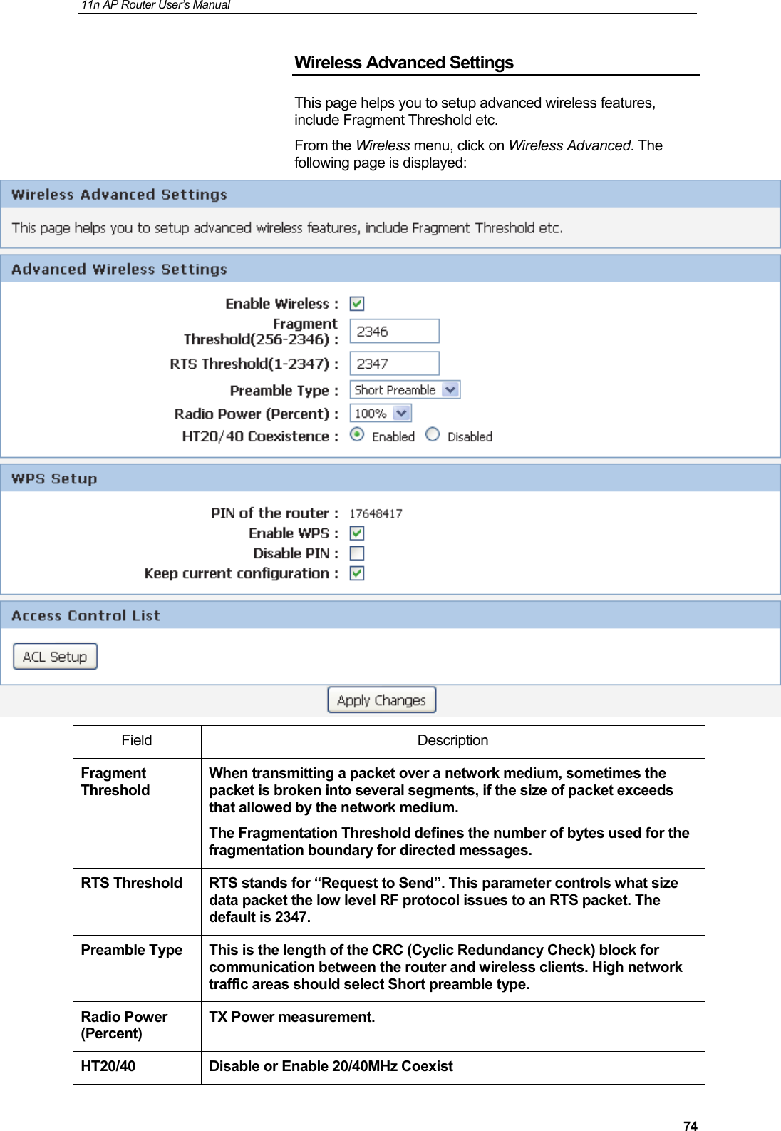 11n AP Router User&rsquo;s Manual     74Wireless Advanced Settings This page helps you to setup advanced wireless features, include Fragment Threshold etc. From the Wireless menu, click on Wireless Advanced. The following page is displayed:  Field Description Fragment Threshold When transmitting a packet over a network medium, sometimes the packet is broken into several segments, if the size of packet exceeds that allowed by the network medium.    The Fragmentation Threshold defines the number of bytes used for the fragmentation boundary for directed messages.    RTS Threshold  RTS stands for &ldquo;Request to Send&rdquo;. This parameter controls what size data packet the low level RF protocol issues to an RTS packet. The default is 2347.   Preamble Type  This is the length of the CRC (Cyclic Redundancy Check) block for communication between the router and wireless clients. High network traffic areas should select Short preamble type. Radio Power (Percent) TX Power measurement. HT20/40  Disable or Enable 20/40MHz Coexist 