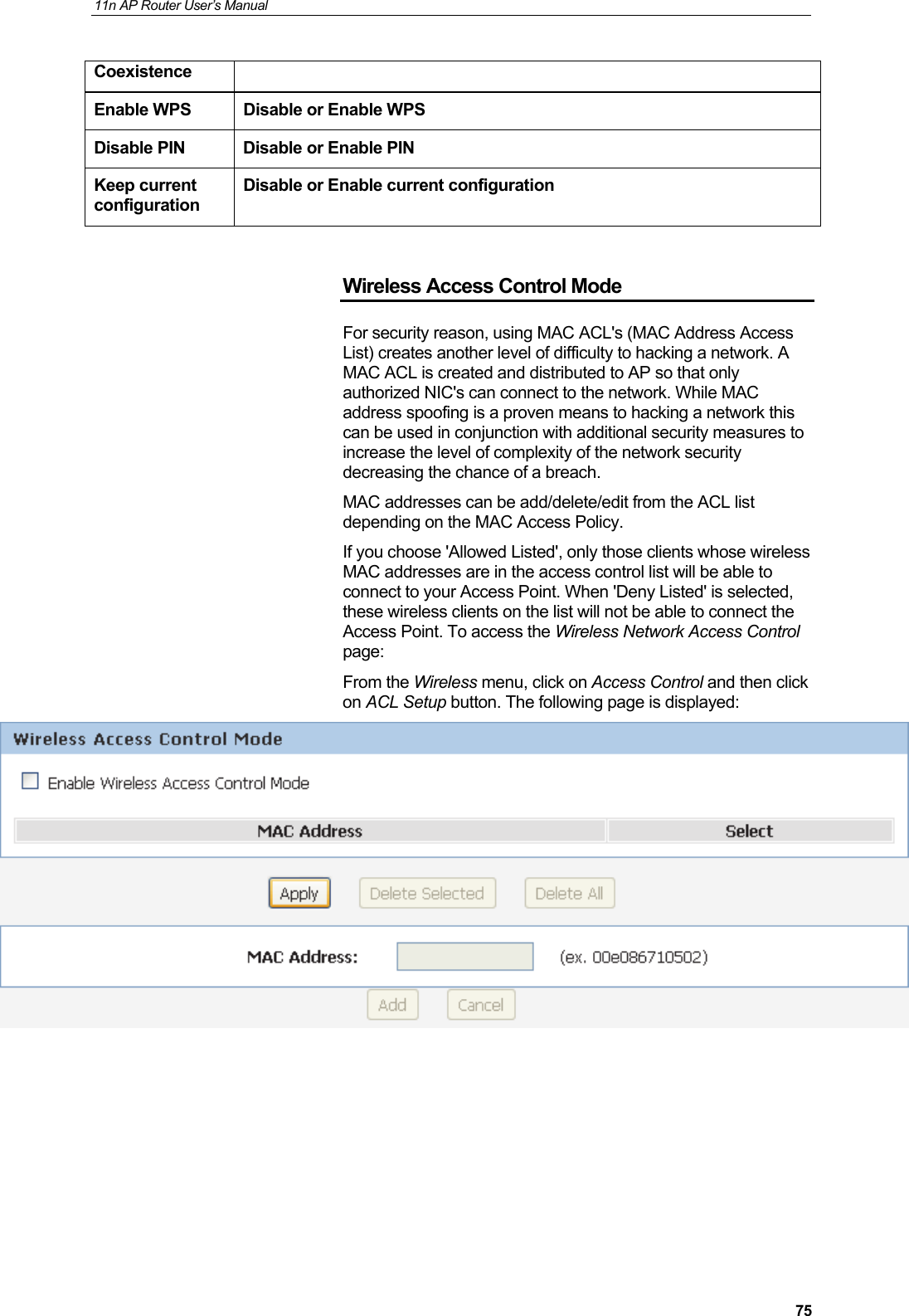 11n AP Router User&rsquo;s Manual     75Coexistence Enable WPS  Disable or Enable WPS Disable PIN  Disable or Enable PIN Keep current configuration Disable or Enable current configuration  Wireless Access Control Mode For security reason, using MAC ACL's (MAC Address Access List) creates another level of difficulty to hacking a network. A MAC ACL is created and distributed to AP so that only authorized NIC's can connect to the network. While MAC address spoofing is a proven means to hacking a network this can be used in conjunction with additional security measures to increase the level of complexity of the network security decreasing the chance of a breach.  MAC addresses can be add/delete/edit from the ACL list depending on the MAC Access Policy. If you choose 'Allowed Listed', only those clients whose wireless MAC addresses are in the access control list will be able to connect to your Access Point. When 'Deny Listed' is selected, these wireless clients on the list will not be able to connect the Access Point. To access the Wireless Network Access Control page: From the Wireless menu, click on Access Control and then click on ACL Setup button. The following page is displayed:       