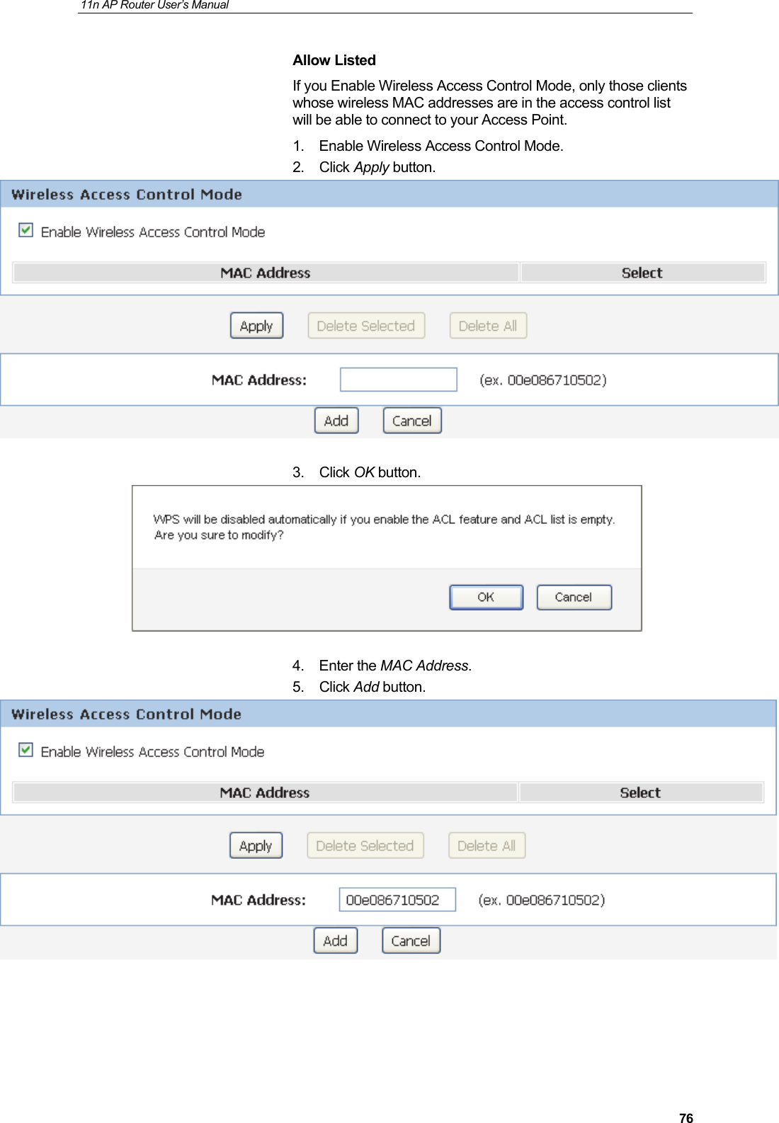 11n AP Router User&rsquo;s Manual     76Allow Listed If you Enable Wireless Access Control Mode, only those clients whose wireless MAC addresses are in the access control list will be able to connect to your Access Point.    1.  Enable Wireless Access Control Mode. 2. Click Apply button.   3. Click OK button.   4. Enter the MAC Address. 5. Click Add button.       