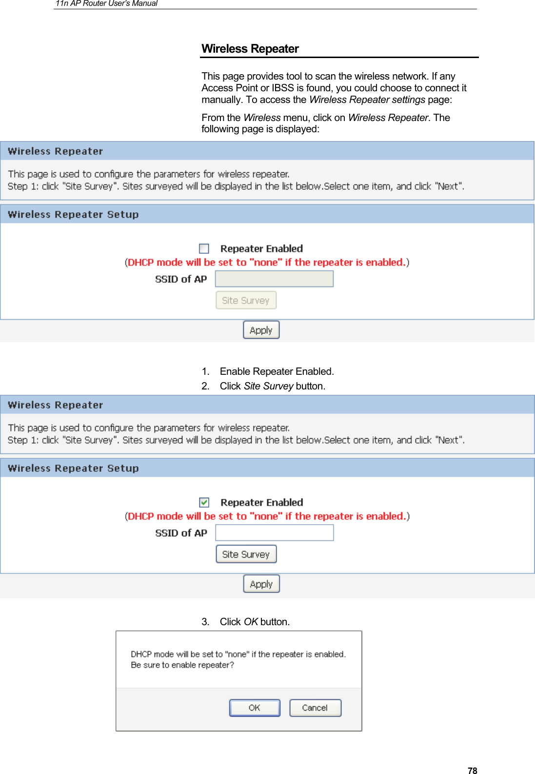 11n AP Router User&rsquo;s Manual     78Wireless Repeater This page provides tool to scan the wireless network. If any Access Point or IBSS is found, you could choose to connect it manually. To access the Wireless Repeater settings page: From the Wireless menu, click on Wireless Repeater. The following page is displayed:   1. Enable Repeater Enabled. 2. Click Site Survey button.   3. Click OK button.  