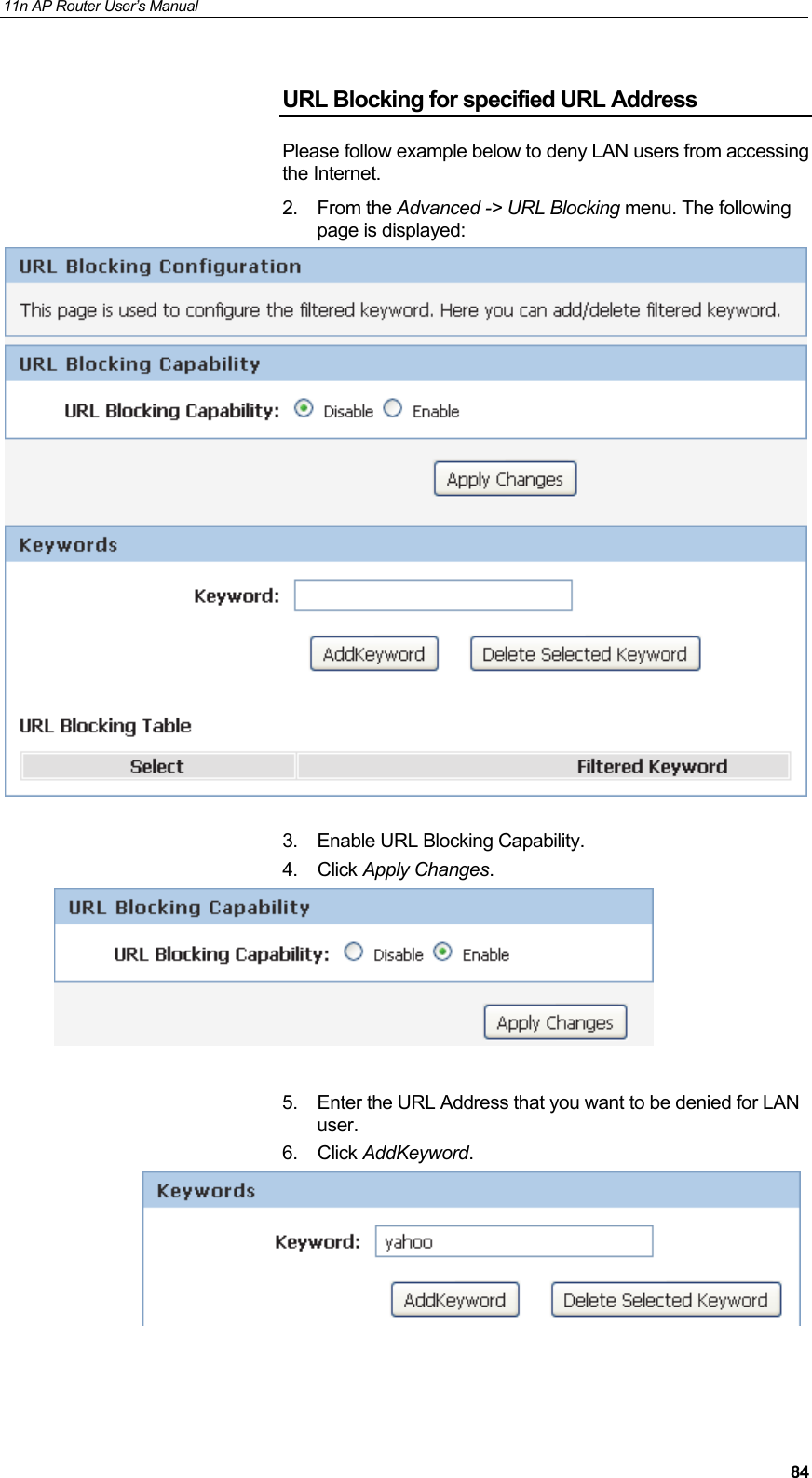 11n AP Router User&rsquo;s Manual     84URL Blocking for specified URL Address Please follow example below to deny LAN users from accessing the Internet. 2. From the Advanced -> URL Blocking menu. The following page is displayed:   3.  Enable URL Blocking Capability.  4. Click Apply Changes.   5.  Enter the URL Address that you want to be denied for LAN user.  6. Click AddKeyword.    