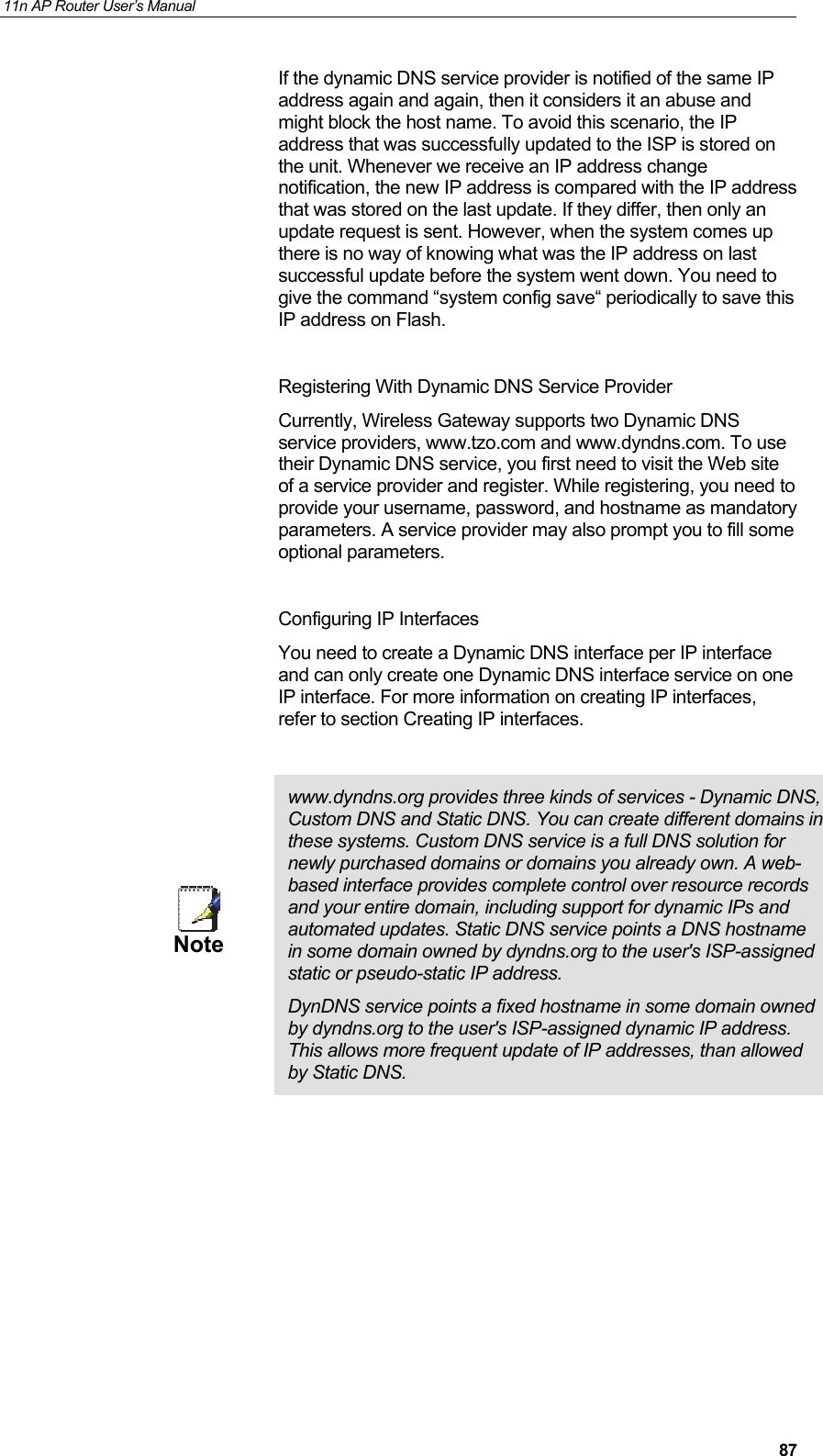 11n AP Router User&rsquo;s Manual     87If the dynamic DNS service provider is notified of the same IP address again and again, then it considers it an abuse and might block the host name. To avoid this scenario, the IP address that was successfully updated to the ISP is stored on the unit. Whenever we receive an IP address change notification, the new IP address is compared with the IP address that was stored on the last update. If they differ, then only an update request is sent. However, when the system comes up there is no way of knowing what was the IP address on last  successful update before the system went down. You need to give the command &ldquo;system config save&ldquo; periodically to save this IP address on Flash.  Registering With Dynamic DNS Service Provider Currently, Wireless Gateway supports two Dynamic DNS service providers, www.tzo.com and www.dyndns.com. To use their Dynamic DNS service, you first need to visit the Web site of a service provider and register. While registering, you need to provide your username, password, and hostname as mandatory parameters. A service provider may also prompt you to fill some optional parameters.  Configuring IP Interfaces You need to create a Dynamic DNS interface per IP interface and can only create one Dynamic DNS interface service on one IP interface. For more information on creating IP interfaces,  refer to section Creating IP interfaces.   Note  www.dyndns.org provides three kinds of services - Dynamic DNS, Custom DNS and Static DNS. You can create different domains in these systems. Custom DNS service is a full DNS solution for newly purchased domains or domains you already own. A web-based interface provides complete control over resource records and your entire domain, including support for dynamic IPs and automated updates. Static DNS service points a DNS hostname in some domain owned by dyndns.org to the user's ISP-assigned static or pseudo-static IP address.  DynDNS service points a fixed hostname in some domain owned by dyndns.org to the user's ISP-assigned dynamic IP address. This allows more frequent update of IP addresses, than allowed by Static DNS.          