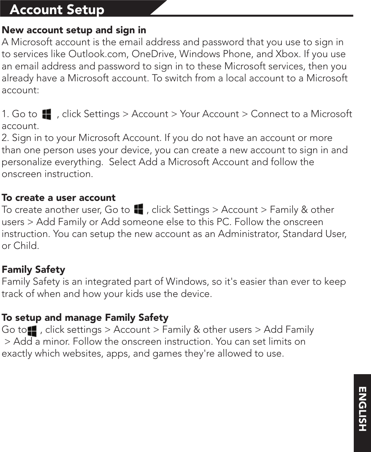 ENGLISHAccount SetupNew account setup and sign inA Microsoft account is the email address and password that you use to sign in to services like Outlook.com, OneDrive, Windows Phone, and Xbox. If you use an email address and password to sign in to these Microsoft services, then you already have a Microsoft account. To switch from a local account to a Microsoft account:1. Go to      , click Settings &gt; Account &gt; Your Account &gt; Connect to a Microsoft account.2. Sign in to your Microsoft Account. If you do not have an account or more than one person uses your device, you can create a new account to sign in and personalize everything.  Select Add a Microsoft Account and follow the onscreen instruction.To create a user accountTo create another user, Go to      , click Settings &gt; Account &gt; Family &amp; other users &gt; Add Family or Add someone else to this PC. Follow the onscreen instruction. You can setup the new account as an Administrator, Standard User, or Child.Family SafetyFamily Safety is an integrated part of Windows, so it&apos;s easier than ever to keep track of when and how your kids use the device.To setup and manage Family SafetyGo to     , click settings &gt; Account &gt; Family &amp; other users &gt; Add Family &gt; Add a minor. Follow the onscreen instruction. You can set limits on exactly which websites, apps, and games they&apos;re allowed to use.