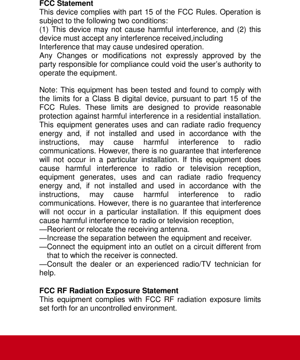  FCC Statement This device complies with part 15 of the FCC Rules. Operation is subject to the following two conditions: (1) This device may not cause harmful interference, and (2) this device must accept any interference received,including   Interference that may cause undesired operation. Any  Changes  or  modifications  not  expressly  approved  by  the party responsible for compliance could void the user’s authority to operate the equipment.  Note: This equipment has been tested and found to comply with the limits for a Class B digital device, pursuant to part 15 of the FCC  Rules.  These  limits  are  designed  to  provide  reasonable protection against harmful interference in a residential installation. This equipment generates uses and can radiate radio frequency energy  and,  if  not  installed  and  used  in  accordance  with  the instructions,  may  cause  harmful  interference  to  radio communications. However, there is no guarantee that interference will  not  occur  in  a  particular  installation.  If  this  equipment  does cause  harmful  interference  to  radio  or  television  reception, equipment  generates,  uses  and  can  radiate  radio  frequency energy  and,  if  not  installed  and  used  in  accordance  with  the instructions,  may  cause  harmful  interference  to  radio communications. However, there is no guarantee that interference will  not  occur  in  a  particular  installation.  If  this  equipment  does cause harmful interference to radio or television reception, —Reorient or relocate the receiving antenna. —Increase the separation between the equipment and receiver. —Connect the equipment into an outlet on a circuit different from that to which the receiver is connected. —Consult  the  dealer  or  an  experienced  radio/TV  technician  for help.  FCC RF Radiation Exposure Statement This equipment complies  with  FCC RF radiation exposure  limits set forth for an uncontrolled environment.   