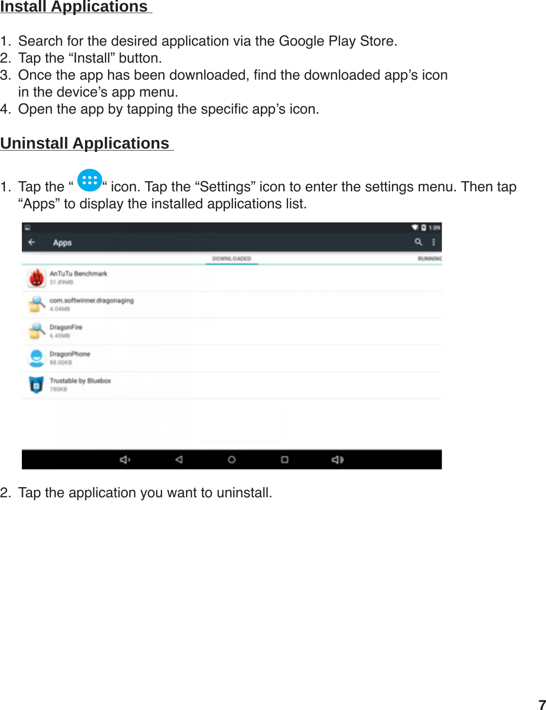 Install Applications 1.  Search for the desired application via the Google Play Store. 2.  Tap the “Install” button.3.  Once the app has been downloaded, nd the downloaded app’s icon  in the device’s app menu.4.  Open the app by tapping the specic app’s icon.  Uninstall Applications 1.  Tap the “  “ icon. Tap the “Settings” icon to enter the settings menu. Then tap “Apps” to display the installed applications list.                2.  Tap the application you want to uninstall.              7