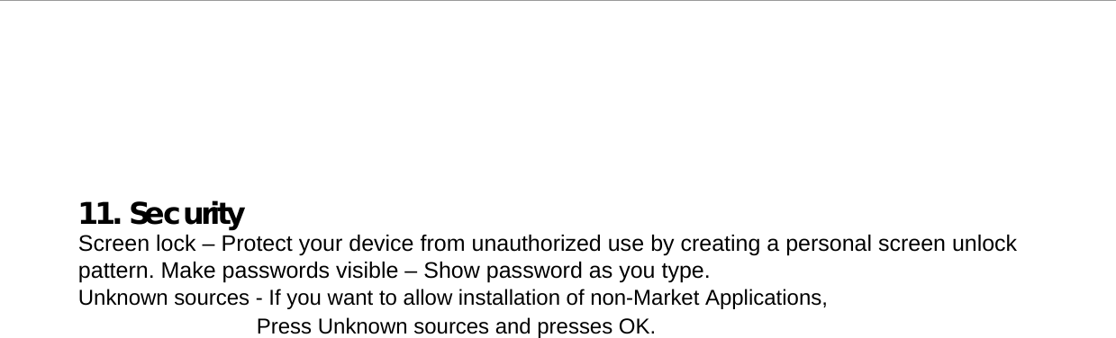     11. Security Screen lock – Protect your device from unauthorized use by creating a personal screen unlock pattern. Make passwords visible – Show password as you type.  Unknown sources - If you want to allow installation of non-Market Applications, Press Unknown sources and presses OK.  